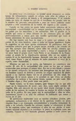 EL HOMBRE MEDIOCRE 1 21
La patria tiene intermitencias: su unidad mor.tl desaparece en ciertas
épocas de rebajamiento, cuando se eclipsa todo afán de cultura y se
enseñorean viles apetitos de mando y de enriquecimiento. Y el remedio
contra esa crisis de chatura no está en el fetichismo del pasado, sino en
la siembra del porvenir, concurriendo a crear un nuevo ambiente moral
propicio a toda culminación de la virtud, del ingenio y del carácter.
Cuando no hay patria no puede haber sentimiento colectivo de la
nacionalidad -inconfundible con la mentira patriótica explotada en todos
los países por los mercaderes y los militaristas. Sólo es posible en la
medida que marca el ritmo unísono de los corazones para un noble
perfeccionamiento y nunca para una innoble agresividad que hiera el
mismo sentimiento de otras nacionalidades.
No hay manera más ~..ja de amar a la patria que odiando a las
patrias de los otros hombres, como si todas no fuesen igualmente dignas
de engendrar en sus hijos iguales sentimientos. El patri'otismo debe ser
emulación colectiva para que la propia nación ascienda a las virtudes de
que dan ejemplo otras mejores; nunca debe ser envidia colectiva que
ha_ga sufrir de la ajena superioridad y mueva a desear el alejamiento de
los otros hasta el propio nivel. Cada Patria es un elemento de la Huma-
nidad; el anhelo de la dignificación nacional debe ser un .aspecto de
nuestra fe en la dignificación humana. Asciende cada raza a su más alto
nivel, como Patria, y por el esfuerzo de todos remontará el nivel de la
especie, como Humanidad.
Mientras un país no es patria, sus habitantes no constituyen una
nación. El celo de la nacionalidad sólo existe en los que se sienten
acomunados para perseguir el mismo ideal. Por eso es más -hondo y pujante
en fas mentes conspicuas; las naciones más homogéneas son las que cuen-
tan hombres capaces de sentirlo y servirlo. La exigua capacidad de ideales
impide a los espíritus bastos ver en el patriotismo un alto ideal; 10s
tránsfugas de la moral, ajenos a la sociedad en que viven, no fued~n
concebirlo; los esclavos y lbs siervos tienen, apenas, un país nata . Sólo
d hombre digno y libre puede tener una patria.
Puede tenerla; no la tiene siempre, pues tiempos hay en que sólo
existe en la .imaginación de pocos: uno, diez, acaso algún centenar de
elegidos. Ella está entonces en ese punto ideal donde converge la aspi-
ración de los mejores, de cuantos la sienten sin medrar de oficio a horca-
jadas de la política. En esos pocos está la nacionalidad y vibra en ellos;
mantiénense ajenos a su ·afán los millones de habitantes que comen y
lucran en el país.
El sentimiento enaltecedor nac~ en muchos soñadores jóvenes, pero
permanece rudimentario o se distrae en la apetencia común; en pocos
elegidos llega a ser dominante, anteponiéndose a pequeñas tentaciones de
piara o de cofradía. Cuando los intereses venales se sobreponen al ideal
de los espíritus cultos, que constituyen el alma de una nación, el senti-
miento nacional degenera y se corrompe: la patria es explotada como una
industria. ·cuando se vive hartando groseros apetitos y nadie piensa que
 