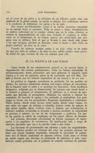 I2 2 JOSÉ INGENIEROS
en el canto de un poeta o la reflexión de un filósofo puede estar una
partícula de la gloria común, la nación se abisma. Los ciudadanos vuelven
a la condición de habitantes. La patria a la de país.
Eso ocurre periódicamente: como si la nación necesitara parpadear
en su mirada hacia el porvenir. Todo se tuerce y abaja, desapareciendo
la molicie individual en la común: diríase que en la culpa colectiva se
esfuma la responsabilidad de cada uno. Cuando el conjunto se dobla,
como en el barquinazo de un buque, parece, por relatividad, que nin-
guna cosa se doblará. Sólo el que se levanta y mira desde otro plano
a los que navegan, advierte su descenso, como si frente a ellos fuese un
punto inmóvil: un faro en la costa.
Cuando las miserias morales asolan a un país, culpa es de todos
los que por falta de cultura y de ideal no han sabido amarlo como patria :
de todos los' que vivieron de ella sin trabajar para ella.
III. LA POLITICA DE LAS PIARAS
Causa honda de esa contaminación general es, en nuestra época, la
degeneración del sistema parlamentario: todas las formas adocenadas de
parlamentarismo. Antes presumíase que para gobernar se requería cierta
ciencia y el arte de aplicarla; ahora se ha convenido que Gil Bias, Tar-
tufo y Sancho son los árbitros inapelables de esa ciencia y de ese arte.
La política se degrada, conviértese en profesión. En los pueblos sin
ideales, los espíritus subalternos .medran con torpes intrigas de antecámara.
En la. bajatnar sube lo rahez y se acorchan los traficantes. Toda excelencia
desapar:ece, •eclipsada por 1a domesticidad. Se instaura una moral hostil a
la firmeza y p.r.opicia al relajamiento. El gobierno va a manos de gen-
tualla que abocada el presupuesto. Abájanse los adarves y álzanse los
muladares. El lauredal se agosta y los cardizales se multiplican. Los pala-
ciegos .se frotan con los malandrines. Progresan funámbulos y volatineros.
Nadie piensa, donde todos lucran; . nadie sueña, donde todos tragan. Lo
que antes era signo de infamia o cobardía, tórnase título .de astucia; lo
que ,otrora mataba, ahora vivifica, como si .hubiera una aclimatación al
ridículo; sombras envilecidas se levantan y parecen hombres; la improbidad
se pavonea y ostenta, en vez de ser vergonzante y pudorosa. ·Lo que
en las. patrias se cubría de vergüenza, en los países cúbrese de honores.
Las "jornadas electorales conviértense en burdos enjuagues de merce-
narios o en pugilatos de aventureros. Su justificación está a cargo de
electores inocentes·, que van a la parodia como a una fiesta. ·
Las facciones de profesionales son adversas a todas las originalidades.
Hombres ilustres. pueden ser víctimas del voto: los partidos adornan sus
listas con ciertos nombres respetados, sintiendo la necesidad de parape-
tarse tras el blasón intelectual de algunos selectos. Cada piara se forma
un estado mayor que disculpe su pretensión de gobernar al país, encu-
briendo osadas piraterías con el pretexto de sostener intereses de partidos.
 