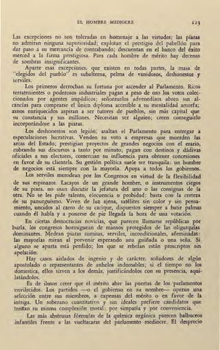 EL HOMBRE MEDIOCRE 123
Las excepciones no son toleradas en homenaje a las virtudes: las piaras
no admiran ninguna superioridad; explotan el prestigio del pabellón para
dar paso a su mercancía de contrabando; descuentan en el banco del éxito
IT.lerced a la firma prestigiosa. Para cada hombre de mérito hay decenas
de sombras insignificantes.
Aparte esas excepciones, que existen en todas partes, la masa de
"elegidos del pueblo" es subalterna, pelma de vanidosos, deshonestos y
serviles.
Los primeros derrochan su fortuna por ascender al Parlamento. Ricos
terratenientes o poderosos industriales pagan a peso de oro los votos colec-
cionados por agentes impúdicos; señorzuelos advenedizos abren sus al-
cancías para comprarse el único diploma accesible a su mentalidad amorfa;
asnos enriquecidos aspiran a ser tutores de pueblos, sin más capital que
su constancia y sus millones. Necesitan ser alguien; creen conseguirlo
incorporándose a las piaras.
Los deshonestos son legión; asaltan el Parlamento para entregar a
especulaciones lucrativas. Venden su voto a empresas que muerden las
arcas del Estado; prestigian proyectos de grandes negocios con el erario,
cobrando sus discursos a tanto por minuto; pagan con destinos y dádivas
oficiales a sus electores, comercian su influencia para obtener concesiones
en favor de su clientela. Su gestión política suele ser tranquila: un hombre
de negocios está siempre con la. mayoría. Apoya a todos los gobiernos.
Los serviles merodean por los Congresos en virtud de · la flexibilidad·
de sus espinazos. Lacayos de un grande hombre, o instrumentos ciegos
de su piara, no osan discutir la jefatura del uno o las consignas de la
otra. No se les pide talento, elocuencia o probidad: basta con la certeza
de su panurguismo. Viven de luz ajena, satélites sin color y sin pensa-
miento, uncidos al carro de su cacique, dispuestos siempre a batir palmas
cuando él habla y a ponerse de pie llega-da la hora de una votación.
En ciertas democracias novicias, que parecen llamarse repúblicas por
burla, los congresos hormiguean de mansos protegidos de las oligarquí~
dominantes. M;edran piaras sumisas, serviles, incondicionales, afemina~as:
las mayorías miran al porvenir esperando una guiñada o una seña. Si
alguno se aparta está perdido; los que se rebelan están proscriptos sin
apelación. ·
Hay casos aislados de ingenio y de carácter, soñadores de algún
apostolado o representantes de anhelos indomables; si el tiempo no los
domestica, ellos sirven a los demás, justificándolos con su presencia, aqui-
latándolos.
Es de ilusos creer que el mérito abre las puertas de los parlamentos
envilecidos. Los partidos -o el gobierno en su nombre- operan una
selección entre sus miembros, a expensas del mérito o en favor de la
intriga. Un soberano cuantitativo y sin ideales prefiere candidatos que
tengan su misma complexión moral: por simpatía y por conveniencia.
Las más abstrusas fórmulas de la química orgánica parecen balbuceos
ínfantiles frente a las vueltacaras del parlamento mediocre. El desprecio
 