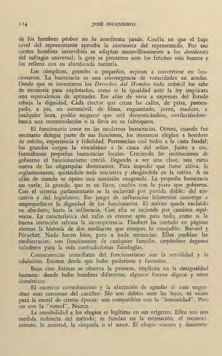 JOSÉ INGENIEROS
de los hombres probos no lo amedrenta jamás. Confía en que el bajo
nivel del representant€ aprueba la insensatez del representado. Por eso
ciertos homb~es inservibles se adaptan maravillosamente a los desiderata
del sufragio universal; la grey se prosterna ante los fetiches más huecos y
.los rellena con su alambicada tontería.
Los cómplices, grandes o pequeños, aspiran a convertirse en fun-
cionarios. La burocracia es una convergencia de voracidades en acecho.
Desde que se inventaron los Derechos del Hombre todo imbécil los sabe
de memoria para explotarlos, como si la igualdad ante la ley implicara
una equivalencia de aptitudes. Ese afán de vivir a expensas del Estado
rebaja la dignidad. Cada elector que cruza las calles, de prisa, preocu-
pado, a · pie, e.n automóvil, de blusa, enguantado, joven, maduro, a
cualquier hora, podéis asegurar que está domesticándose, envileciéndose:
busca una recomendación o la lleva en su faltriquera.
El fÚncionario crece en las modernas burocracias. Otrora, cuando fue
necesario delegar .parte de sus funciones, los monarcas elegían a hombres
de mérito, experiencia y fidelidad. Pertenecían casi todos a la casta feudal;
los grandes cargos la vinculaban a la causa del señor. Junto a esa,
formábanse pequeñas burocracias locales. Creciendo las instituciones de
gobierno el funcionarismo creció, llegando a ser una clase, una rama
nueva de las oligarquías dominantes. Para impedir que fuese altiva, la
reglamentaron, quitándole toda iniciativa y ahogándola en la rutina. A su
afán de mando se opuso una sumisión exagerada. La pequeña burocracia ·
no varía; la grande, que es su llave, cambia con la piara que gobierna.
Con el sistema parlamentario se la esclavizó por partida doble: del eje-
cutivo y del legislativo. Ese juego de influencias bilaterales converge a
empequeñecer la dignidad de los funcionarios. El mérito queda excluído
en absoluto;· basta la influencia. Con ella se asciende por caminos equís
vocos. La característica del zafio es creerse apto para todo, como si la
buena .intención salvara la incompetencia. Flaubert ha contado en páginas
eternas la historia de dos. mediocres que ensayan , lo ensayable: Buvard y
Pécuchet. Nada hacen bien, pero a nada renuncian. Ellos pueblan las
mediocracias; son funcionarios de cualquier función, creyéhdose órganos
valederos para la más contradictorias fisiologías. .
Consecuencias inmediatas del funcionarismo son la servilidad y la
adulación. Existen desde que hubo poderosos y favoritos.
Bajo cien formas se observa la primera, implícita en la desigualdad
humana: donde hubo hombres diferentes, algunos fueron dignos y otros
domésticos.
El excesivo comedimiento y la afectación de agradar al amo engen-
dran esas carcomas del cará~ter. No son delitos ante las leyes, ni vicios
para la moral de ciertas épocas: son compatibles con la "honestidad". Pero
no con la "virtud". Nunca.
La sensibilidad a los elogios es legítima en sus orígenes. Ellos son una
medida indirecta del método; se fundan en la estimación, el reconoci-
miento, la amistad, la simpatía o el amor. El elogio sincero y desintere-
 