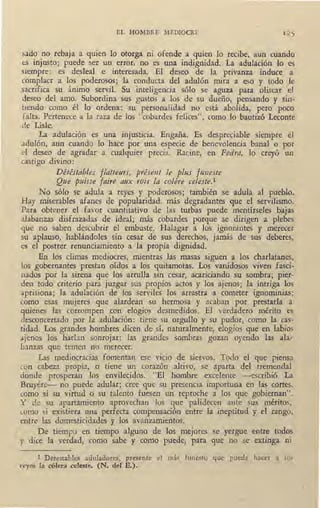 EL HOMBRE MEDIOCRE 125
sado no rebaja a quien lo otorga ni ofende a quien lo recibe, aun cuando
t:S injusto; puede ser un error, no es una indignidad. La adulación lo es
siempre: es desleal e interesada. El deseo de la. privanza induce a
complacr a los poderosos; 'la conducta del adulón mira a eso y todo le
sacrifica su ánimo servil. Su inteligencia sólo se aguza para oliscar el
deseo del amo. Subordina sus gustos a los de su dueño, pensando y sin-
tiendo como él lo ordena: su personalidad no está abolida, pero poco
falta. Pertenece a la raza de los "cobardes felices", como lo bautizó Leconte
de Lisie.
. La adulación es una injusticia. Engaña. Es despreciable _siempre el
adulón, aun cuando lo hace por una especie de benevolencia banal o por
d deseo de agradar a cualquier precia. Racine, en Fedra, lo creyó un
castigo divino:
Détéstables flatteurs, présent le plus fzmeste
Que p11isse faire aux rois la colére celeste.1
No sólo se adula a reyes y poderosos; también se adula .al pueblo.
Hay miserables afanes de popularidad, más degradantes que el servilismo.
Para obtener el favor cuantitativo de las turbas puede mentírseles bajas
alabanzas disfrazadas de ideal; más cobardes porque se dirigen a plebes
que no saben descubrir el embuste. Halagar a los ignorantes y merecer
su aplauso, hablándoles sin cesar de sus derechos, jamás de 'sus d~beres,
es el postrer renunciamiento a la propia dignidad.
En los climas mediocres, mientras las masas siguen a los charlatanes,
los gobernantes prestan oídos a los quitamotas. Los vanidosos viven fasci-
11ados por la sirena que los arrulla sin cesar, acariciando su sombra; pier-
den todo criterio para juzgar sus propios actos y los ajenos; la intriga los
aprisiona; la adulación de los serviles los arrastra a cometer ignominias;
como esas mujeres que alardean su hermosa y acaban por prestarla a
quienes las corrompen con elogios desmedidos. El vérdádero mérito es
desconcertado por la ad~lación: tiene su orgullo y su pudor, como la cas-
tidad. Los grandes hombres dicen de ,sí, naturalmente, elogios que en labios
ajenos los harían sonrojar; las grandes sombras gozan oyendo las ala-
banzas que temen no merecer.
Las mediocracias fomentan ese vicio de siervos. Todo el que piensa
con cabeza propia, o tiene un corazón altivo, se aparta del tremenda!
donde prosperan los envilecidos. "El hombre excelente -escribió La
Bruyére- no puede adular; cree que su presencia importuna en las cortes,
como si su virtud o su talento fuesen un reproche a los que gobiernan".
Y de su apartamiento aprovechan los que palidecen ante sus méritos,
wmo si existiera una perfecta compensación entre la ineptitud y el rango,
entre las domesticidades y los avanzamientos.
1 De tiempo en tiempo alguno de los mejores se yergue entre todos
y dice la verdad, como sabe y como puede, para que no se extinga ru1
1 Detestables aduladores, presente el más funesto que pueda hacer a los
reyes la cólera celeste. (N. del E.).
 
