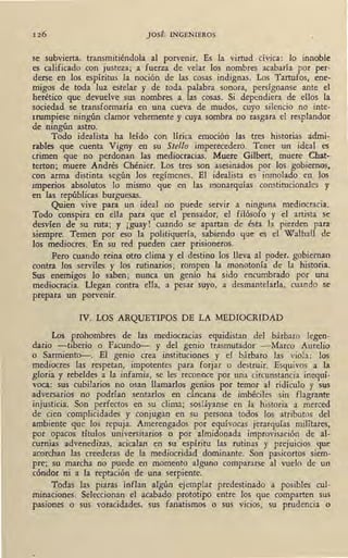 126 JOSÉ INGENIEROS
/
se subvierta, transmitiéndola al porvenir. Es la virtud cívica: lo innoble
es calificado con justeza; a fuerza de velar los nombres acabaría por per-
derse en los espíritus la noción de las cosas indignas. Los Tartufos, ene-
migos de toda luz estelar y de toda palabra sonora, persígnanse ante el
herético que devuelve sus nombres a las cosas. Si dependiera de ellos la
sociedad se transformaría en un.a cueva de mudos, cuyo silencio no inte-
rrumpiese ningún clamor vehemente y cuya sombra no rasgara el resplandor
de ningún astro.
Todo idealista ha leído con lírica emoción las tres historias admi-
rables que cuenta Vigny en su Stello imperecedero. Tener un ideal es
crimen que no perdonan las mediocracias. Muere Gilbert, muere Chat-
terton; muere Andrés Chénier. Los tres son asesinados por los gobiernos,
con arm.a distinta según los regímenes. El idealista es inmolado en los
imperios absolutos lo mismo que en las monarquías constitucionales y
en las repúblicas burguesas.
Quien vive para un ideal no puede servir a ninguna mediocracia.
T9do conspira en ella para que el pensador, el filósofo y el artista se
desvíen de su ruta; y ¡guay! cuando se apartan de ésta la pierden para·
siempre. Temen por eso la politiquería, sabiendo que es el Walhall de
los mediocres. En su red pueden caer prisioneros. .
Pero cuando reina otro clima y el destino los lleva al poder, gobiernan
contra los serviles y los rutinarios; rompen la monotonía de la historia.
Sus enemigos lo saben; nunca un genio ha sido encumbrado por una
mediocracia. Llega~ contra ella, a pesa-e suyo, a desmantelarla, cuando se
prepara un porvemr.
IV. LOS ARQUETIPOS DE LA MEDIOCRIDAD
Los prohombres de las mediocracias equidistan del bárbaro legen-
dario -tiberio o Facundo-- y del genio trasmutador -Marco Aurelio
o Sarmiento--. El genio crea instituciones y el bárbaro las viola: los
mediocres las respetan, impotentes para forjar o destruir. Esquivos a la
gloria y rebeldes a la infamia, se les reconoce por una circunstancia inequí-
voca.: sus cubilarios no osan llamarlos genios por temor al ridículo y sus
adversarios no podrían sentarlos en cáncana de imbéciles sin flagrante
injusticia. Son perfectos en su clima; sosláyanse en la historia ~ merced
de cien complicidades y conjugan en su persona todos los atributos del
ambiente que los repuja. Amerengados por equívocas jerarquías militares,
por opacos títulos universitarios o por almidonada improvisación de al-
curnias advenedizas, acicalan en su espíritu las rutinas y prejuicios que
acorchan las creederas de la mediocridad dominante. Son pasicortos siem-
pre; su marcha no puede en momento alguno compararse al vuelo de un
cóndor ni a la reptación de una serpiente. ·
Todas las piaras inflan algún ·ejemplar predestinado a posibles cul-
minaciones. Seleccionan el acabado prototipo entre los que comparten sus
pasiones o sus voracidades, sus fanatismos o sus vicios, su prudencia o
 