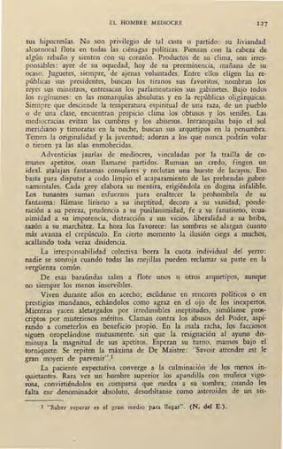 EL HOMBRE MEDIOCRE 127
sus hipocresías. No son privilegio de tal casta o partido: su liviandad
alcornocal flota en todas las ciénagas políticas. Piensan con la cabeza de
algún rebaño y sienten con su corazón. Productos de su clima, son irres-
ponsables: ayer de su oquedad, hoy de su preeminencia, mañana de su
ocaso. Juguetes, siempre, de ajenas voluntades. Entre ellos eligen las re-
públicas sus presidentes, buscan los tiranos sus favoritos, nombran los
reyes sus ministros, entresacan los parlamentarios sus gabinetes. Bajo todos
los regímenes: en las monarquías absolutas y en la repúblicas oligárquicas.
Siempre que desciende la temperatura espiritual de una raza, de un pueblo
o de una clase, encuentran propicio clima los obtusos y los seniles. Las
mediocracias evitan las cumbres y los abismos. Intranquilas bajo el sol
meridiano y timoratas en la noche, buscan sus arquetipos en la penumbra.
Temen la originalidad y la juventud; adoran a los que nunca podrán volar
o tienen ya las alas enmohecidas.
Adventicias jaurías de mediocres, vinculadas por la trailla de co-
munes apetitos, osan llamarse partidos. Rumian un credo, fingen un
ideal, atalajan fantasmas consulares y reclutan una hueste de lacayos. Eso
basta para disputar a codo limpio el acaparamientó de las prebendas guber-
namentales. Cada grey elabora su mentira, erigiéndola en dogma infalible.
Los tunantes suman esfuerzos para enaltecer la prohombría de su
fantasma: Ilámase lirismo a su ineptitud, decoro a sil vanidad, ponde-
ración a su pereza, prudencia a su pusilanimidad, fe a su fanatismo, ecua-
nimidad a su impotencia, distracción a sus vicios, liberalidad a su briba,
sazón a su marchitez. La hora los favorece: las sombras se alargan cuanto
más avanza el crepúsculo. En cierto momento la ilusión ciega a muchos,
acallando toda veraz disidencia.
La irresponsabilidad colectiva borra la cuota individual del yerro:
nadie se sonroja cuando todas las mejillas pueden reclamar su parte en la
vergüenza común.
De esas baraúndas salen a flote unos u otros arquetipos, aunque
no siempre los menos inservibles.
Viven durante años en acecho; escúdanse en rencores políticos o en
prestigios mundanos, echándolos como agraz en el ojo de los inexpertos.
Mientras yacen aletargados por irredimibles ineptitudes, simúlanse pros-
criptos por misteriosos méritos. Claman contra los abusos del Poder, aspi-
rando a cometerlos en beneficio ·propio. En la mala racha, los facciosos
siguen oropelándose mutuamente, sin que la resignación al ayuno dis-
minuya la magnitud de sus apetitos. Esperan su turno, mansos bajo el
torniquete. Se repiten la máxima de De Maistre: "Savoir attendre est le
gran mayen de parvenir".1
La paciente expectativa converge a la culminación de los menos in-
quietantes. Rara vez un hombre superior los apandiJia con muñeca vigo•
rosa, convirtiéndolos en comparsa que medra a su sombra; cuando les
falta ese denominador absoluto, desorbítanse como asteroides de un sis-
1 "Saber esperar es el gran medio para llegar". (N. del E.).
 