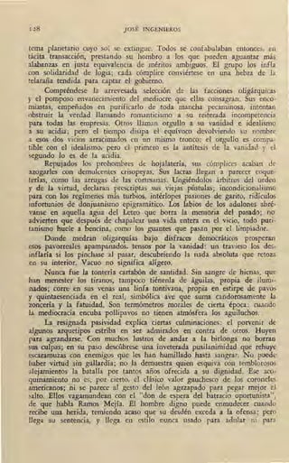 128 JOSÉ INGENIEROS
tema planetario cuyo sol se extingue. Todos se confabulaban entonces, eo
tácita transacción, prestando su hombro a los que pueden aguantar más
alabanzas en justa equivalencia de méritos ·ambiguos. El grupo los infla
con solidaridad de logia; cada cómplice conviértese en una hebra de la
telaraña tendida para captar el gobierno.
Compréndese la arrevesada selección de las facciones oligárquicas
y el pomposo envanecimiento del mediocre que ellas consagran. Sus enco-
miastas, empeñados en pu·rificarlo de toda mancha pecaminosa, intentan
obstruir la verdad llamando romanticismo a su reiterada incompetencia
para todas las empresas. Otros llaman orgullo a su vanidad e idealismo
a su acidia; pero el tiempo disipa el equívoco devolviendo su nombre
a esos dos vicios arracimados en un mismo tronco: el orgullo es compa-
tible con el idealismo, pero el primero es la antítesis de la vanidad y el
segundo lo es de la acidia. ,
Repujados los prohombres de hojalatería, sus cómplices acaban de
azogarles con demulcentes crisopeyas. Sus lacras llegan ·a parecer coque-
terías, como las arrugas de las cortesanas. Ungiéndolos árbitros del orden
y de la virtud, ·declaran prescriptas sus viejas pústulas; incondicionalismo
para con los regímenes más turbios, intérlopes pasiones de garito, ridículos
infortunios de donjuanismo epigramático. Los labios de los adulones abré-
vanse en aquella agua del Leteo que borra la memoria del pasado; no
advierten que después de chapalear una vida entera en el vicio, todo puri-
tanismo huele a bencina, como los guantes que pasan por el limpiador.
Donde medran oligarquías bajo disfraces democráticos prosperan
esos pavorreales apampanados, tensos por la vanidad: un travieso los des-
inflaría si los pinchase al pasar, descubriendo la nada absoluta que retoza
en su interior. Vacuo no significa alígero.
Nunca fue la tontería cartabón de santidad. Sin .sangre de hienas, que
han menester los tiranos, tampoco tiénenla de águilas, propia de ilumi-
nados; corre, en sus venas una linfa tontivana, propia en estirpe de pavos
y quintaesenciada en el real, simbólica ave que suma candorosamente la
zoncería y la fatuidad. Son termómetros morales de cierta época: cuando
la mediocracia encuba pollipavos no tienen atmósfera los aguiluchos.
La resignada pasividad explica ciertas culminaciones: el porvenir de
algunos arquetipos estriba en ser admirados en contra de otros. Huyen
para agrandarse. Con muchos lustros de andar a la birlonga no borran
sus culpas; en su paso descúbrese una inveterada pusilanimidad que rehuye ,
escaramuzas con enemigos que les han humillado hasta sangrar. No puede
haber virtud sin gallardía; no la demuestra quien esquiva con temblorosos
alejamientos la batalla por tantos años ofrecida a su dignidad. Ese aco-
quinamiento no es, por cierto, el clásico valor gauchesco de los coroneles
americanos; ni se parece al gesto del león agazapado para pegar mejor el
salto. Ellos vagamundean con el "don de espera del batracio oportunista",
de que habla Ramos Mejía. El hombre digno puede enmudecer cuando
recibe una herida, temiendo acaso que su desdén exceda a la ofensa; pero
llega su sentencia, y llega en estilo nunca usado ·para adular ni para
 