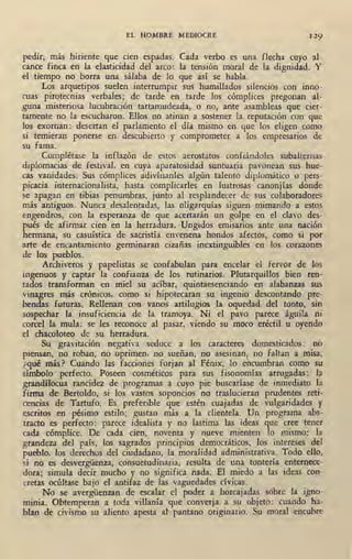 EL HOMBRE MEDIOCRE 129
pedir, más hiriente que cien espadas. Cada verbo es una flecha cuyo al-
cance finca en la elasticidad del arco : la tensión moral de la dignidad. Y
el tiempo no borra una sálaba de lo que así se habla.
Los arquetipos suelen interrumpir sus humillados silencios con inno-
cuas pirotecnias verbales; de tarde en tarde los cómplices pregonan al-
guna misteriosa lucubración tartamudeada, o no, ante asambleas que cier-
tamente no la escucharon. Ellos no atinan a sostener la reputación con que
los exornan: desertan el parlamento el día mismo en que los eligen como
si temieran ponerse en descubierto y comprometer a lbs empresarios de
su fama.
Complétase la inflazón de estos· aerostatos confiándoles subalternas
diplomacias de festival. en cuya aparatosidad suntuaria pavonean sus hue-
cas vanidades. Sus cómplices adivínanles algún talento diplomático o pers-
picacia internacionalista, hasta complicarles en lustrosas canonjías donde
se apagan en tibias penumbras, junto al resplandecer de sus colaboradores
más antiguos. Nunca desalentadas, las oligarquías siguen mimando a estos
engendros, con la esperanza de que acertarán un golpe en el clavo des-
pués de afirmar cien en la herradura. Ungidos emisarios ante una nación
hermana, su casuística de sacristía envenena hondos afectos, como si por
arte de encantamiento germinaran cizañas inextinguibles en los corazones
de los pueblos.
Archiveros y papelistas se confabulan para encelar el fervor de los
ingenuos y captar la confianza de los rutinarios. Plutarquillos bien ren-
tados transforman en miel su acíbar, quintaesenciando en alabanzas sus
vinagres más crónicos, como si hipotecaran su ingenio descontando pre-
bendas futuras. Rellenan con vanos artilugios la oquedad del tonto, sin
sospechar la insuficiencia de la tramoya. Ni el pavo parece águila ni
coree! la mula: se les reconoce al pasar, viendo su moco eréctil u oyendo
el chacoloteo de su herradura.
Su gravitación negativa seduce a los caracteres domesticados: no
piensan, no roban, no oprimen, no sueñan, no asesinan, no faltan a misa,
¿qué más? Cuando las facciones forjan al Fénix, lo encumbran como su
símbolo perfecto. Poseen cosméticos para sus fisonomías arrugadas: la
grandílocua rancidez de programas a cuyo pie buscaríase de inmediato la
firma de Bertoldo, si los vastos soponcios no traslucieran prudentes reti-
cencias de Tartufo. Es preferible que estén cuajadas de vulgaridades y
escritos en pésimo estilo; gustan más a la clientela. Un programa abs-
tracto es perfecto: parece idealista y no lastima las ideas que cree tener
cada cómplice. De cada cien, noventa y nueve mienten lo mismo: la
grandeza del país, los sagrados principios democráticos, los intereses del
pueblo, los derechos del ciudadano, la moralidad administrativa. Todo ello,
si no es desvergüenza, consuetudinaria, resulta de una tontería enternece-
dora; simula decir mucho y no significa nada. El miedo a las ideas con-
cretas ocúltase bajo el antifaz de las vaguedades cívicas.
No se avergüenzan de escalar el poder a horcajadas sobre la igno-
minia. Obtemperan a toda villanía que converja a su objeto: cuando ha-
blan de civismo su aliento apesta al' pantano originario. Su moral encubre
 