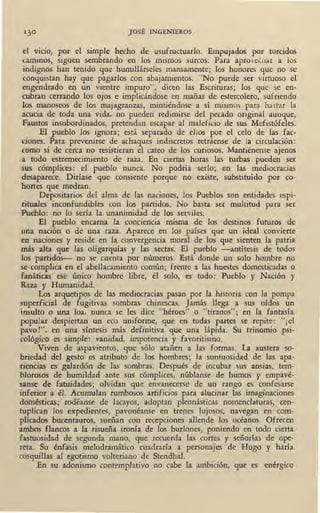 JOSÉ INGENIEROS
el vicio, por el simple hecho de usufructuarlo. Empujados por torcidos
caminos, siguen sembrando en los mismos surcos. Para aprovechar a los
indignos han tenido que humillárseles mansamente; los honores que no se
conquistan hay que pagarlos con abajamientos. "No -puede ser virtuoso el
engendrado en un vientre impuro", dicen las Escrituras; los que se en-
cubran cerrando los ojos e implicándose en mañas 1de estercolero, sufriendo
los manoseos de los majagranzas, mintiéndose a sí mismos para hartar la
acucia de toda una vida, no pueden redimirse del pecado original aunque,
Faustos insubordinados, pretendan escapar al maleficio de sus Mefistófeles.
El pueblo los ignora; está separado de ellos por el celo de las fac-
ciones. Para prevenirse de achaques indiscretos retráense de la circulación:
como si de cetca no resistieran el cateo de los curiosos. Mantiénense ajenos
a todo estremecimiento de raza. En ciertas horas las turbas pueden ser
sus cómplices: el pueblo nunca. No podría serlo; en las mediocracias
desaparece. Diríase que consiente porque no existe, substituído por co-
hortes que medr~n.
Depositarios del alma de las naciones, los Pueblos son entidades espi-
rituales inconfundibles con los partidos. No basta ser multitud para ser
Pueblo: no lo sería la unanimidad de los serviles.
El pueblo encarna la conciencia misma de los destinos futuros de
una nación o de una raza. Aparece en los países que un ideal convierte
en naciones y reside en la convergencia moral de los que sienten la patria
más alta que las oligarquías y las sectas. El pueblo -antítesis de todos
los partidos- no se cuenta por números. Está donde un solo hombre no
se complica en el abellacamiento común; frente a las huestes domesticadas o
fanáticas ese único hombre libre, él solo, es todo: Pueblo y Nación y
Raza y Humanidad. · '
Los arquetipos de las mediocracias pasan por la historia con la pompa
superficial de fugitivas sombras chinescas. Jamás llega a sus oídos un
insulto o una loa, nunca se les c!ice "héroes" o "tiranos"; en la fantasía
popular despiertan un eco uniforme, que en todas partes se repite: "¡ el
pavo!", en una síntesis más definitiva que una lápida. Su trinomio psi-
cológico es simple: vanidad, impotencia y favoritismo.
Viven de aspavientos, que sólo atañen a las formas. La austera so-
briedad del gesto es atributo de los hombres; la suntuosidad de las apa-
riendas es galardón de fas sombras. Después de incubar sus ansias, tem-
blorosos de humildad ante sus cómplices, núblanse de humos y empavé-
sanse de fatuidades·; olvidan que envanecerse de un rango es confesarse
inferior· a él. Acumulan rumbosos artificios para alucinar las imaginaciones
domésticas; rodéanse de lacayos, adoptan pleonásticas nomenclaturas, cen-
tuplican los expedientes, pavonéanse en trenes lujosos, navegan en · éom-
plkados bucentauros, sueñan con recepciones allende los océanos. Ofrecen
ambos flancos a la risueña ironía de los burlones, poniendo en todo ·cierta
fastuosidad de segunda mano, que recuerda las cortes y señorías de ope-
.reta. Su énfasis melodramático cuadraría a personajes de Hugo y haría
cosquillas al egotismo volteriano de Stendhal.
En su adonismo contemplativo no cabe la ambición, que es enérgico
 