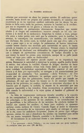 •
EL HOMBRE MEDIOCRE
esfuerzo por acrecentar en obras los propios méritos. El ambicioso quiere
ascender, hasta donde sus propias alas pueden levantarlo; el vanidoso cree
encontrarse ya en las supremas cumbres codiciadas por los demás. La am-
bición s bella entre todas las pasiones, mientras la vanidad no la envilece;
por eso es respetable en los genios y ridícula en los tontos.
Empavónanse de permanentes altisonancias. Sospechan que existen
ideales y se fingen sus sostenedores; incurren siempre en los más con-
formes a la moral de su mediocracia. Sospechan la verdad, a veces, porque
ella entra a todas partes, más sutil que la adulación; pero la mutilan, la
atenúan, la corrompen, con acomodaciones, con muletas, con remiendos
que disfrazan. En ciertos casos, la verdad puede más que ellos; salta a 1a
vista a pesar suyo y es su' castigo. Se paramentan de buenas intenciones
cuando menos fuerzas van teniendo para convertirlas en actos; la innata
pavada se trasunta en sus parloteos puritanos. Tórnase cómica la ineptitud
de su disfraz de idealismo; son deleznables los vagos principios que apli-
can a compás de oportunistas conveniencias. El tiempo descubre a los
· que tienen la moral en piezas, para mostrarla, aunque de su paño jamás
corten un traje para cubrir su mediocridad.
_ Son tributarios del séptimo pecado capital: en su impotencia hay
pereza. Renuncian la autoridad y conservan la pompa; aquélla podría bruñir
el mérito, ésta adorna la vanidad. Gustan de holgar; desisten de hacer
lo muy pocó que podrían; evita_n toda firme labor; se apartan de cual-
quier combate, declarándose espectadores. Pueden practicar el mal por
inercia y el bien por equivocación; se entregan a los acontecimientos por
incapacidad de orientarlos. "Les paresseux -decía Voltaire- ne sont
jamais que des gents médiocres, en quelque genre que ce soit".1 Por
detestables que sean los gobernantes, nunca son peores que cuando no
gobiernan. El mal que hacen los tiranos no es un enemigo visible; la
inercia de los poltrones, en cambio, implica un misterioso abandono de la
función por el órgano, la acefalía, la muerte de la autoridad por una
caquexia inaccesible a los remedios. Gran inconsciencia es gobernar pue-
blos cuando la enfermedad o la vejez quitan al hombre el gobierno de
1
sí mismo.
La falta de inspiraciones intrínsecas tórnales sensibles a la coacción
de los conspiradores, a la intriga de los domésticos, a la adulación de
los palaciegos, a los apremios de los cotahures, a las intimidaciones de
los gacetilleros, a las influencias de las sacristías. Su conducta trasluce fe-
bledad con cuantos les acechan; ni basta para ocultarla su aparatoso
enfestar contra molinos de vientos. Cuando llegan al poder lo renuncian
de hecho, convencidos de su impotencia para usarlo; se entregan al curso
de la ría, como los nadadores incipientes. Jinetes de potros cuyo voltigeo
ignoran, cierran los ojos y abandonan las riendas: esa ineptitud para asirlas
con sus manos inexpertas llámanla sumisión a la democracia.
El · favoritismo es su esclavitud frente a cien intereses que ·los acosan;
l Los perezosos - decía Voltaire- no son nunca más que gente mediocre,
de cualquier clase que sean. (N. del E.).
 