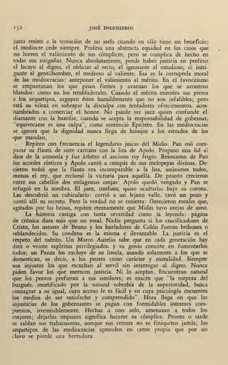JOSÉ INGENIEROS
justo resiste a la tentación de no serlo cuando en ello tiene un beneficio;
el mediocre cede siempre. Profesa una abstracta equidad en los casos que
no hieren el valimiento de sus cómplices; pero se complica de hecho en
todas sus zirigañas. Nunca absolutamente, puede haber justicia en t,referir
el lacayo al digno, el oblicuo al recto, el ignorante al estudioso, el 'intri-
gante al gentilhomb.re, el medroso al valiente. Esa es la corruptela moral
de las mediocracias: anteponer el valimiento al mérito. En el favoritismo
se empantanan los que pisan firmes y avanzan los que . se · arrastran
blandos: como en los tembladerales. Cuando el mérito enrostra sus yerros
' a los arquetipos, arguyen éstos humildemente que no son infalibles; pero
está su vileza en subrayar la disculpa con tentadores ofrecimientos, acos-
tumbrados a comerciar el honor. No puede ser juez quien confunde el
diamante con la _bazofia; cuando s_e acepta la responsabilidad de gobernar,
"equivocarse es una culpa", como sentenció Epicteto. En las mediocracias
se ignora que la dignidad nunca llega de hinojos a los estrados de los
que mandan.
Repiten con frecuencia el legendario juicio del Midas. Pan osó com-
parar su flauta de siete carrizos con la lira de Apolo. Propuso una lid •al ·
dios de la armonía y fue árbitro el anciano rey frigio. Resonaron de Pan
los acordes rústicos y Apolo cantó a compás de sus melopeyas divinas. De-
cieron todos que la flauta era incomparable a la lira, unánimes todos,
menos el rey, que reclamó la victoria para aquélla. De pronto crecieron
entre sus cabellos dos milagrosas orejas: Apolo quedó vengado y Pan se
refugió- en la sombra. El juez, confuso, quiso ocultarlas bajo su corona.
Las descubrió un cubiculario: corrió a un lejano valle, cavó un pozo y
contó allí su secreto. Pero la verdad no se entierra: florecieron rosales que,
agitados por las brisas, repiten eternamente que Midas tuvo orejas de asno.
. La historia castiga con tanta severidad como la leyenda: , página
de crónica dura más que un rosal. Nadie pregunta si los crucificadores de
Cristo, los ustores de Bruno y los burladores de Colón fueron bribones .o
reblandecidos. Su condena es la misma e ilevantable. La justicia es el
respeto del mérito. Un Marco Aurelio sabe que en cada generación hay
diez o veinte espíritus privilegiados, y su genio consiste en fomentarlos
todos; un Panza los excluye de su ínsula, usando solamente a los que se
domestican, es decir, a los peores como carácter y moralidad. .Siempre
son injustos los que escuchan al servil sin interrogar al digno. Nunca
piden favor los que merecen justicia. Ni lo aceptan. Encuentran natural
que los pravos prefieran a sus similares; es exactb que "la torpeza del
burgués, mortificado por la natural soberbia de la superioridad, busca
consagrar a su igual, cuyo acceso le es fácil y en cuya psicología encuentra
los medios de ser satisfecho y comprendido". Hora llega en que Jas
injusticias de los gobernantes se pagan ,con formidables intereses com-
puestos, irremisiblemente. Hechas a uno solo, amenazan' a todos los
mejores; dejarlas impunes significa hacerse su cómplice. Pronto o tarde
se saldan sus trabacuentas, aunque sus errores no se finiquiten jamás; los
arquetipos de !,as 'mediocracias . aprenden en carne propia que por un
cJavo se pierde una herradura.
•
 