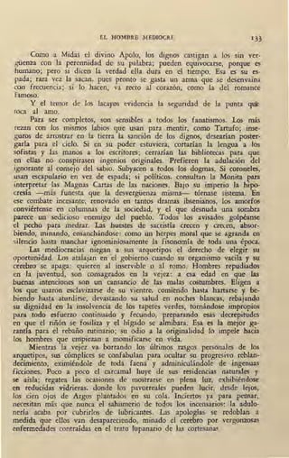EL HOMBRE MEDIOCRE 1 33
Como a Midas el divino Apolo, los dignos castigan a los sin ver-
güenza con la perennidad de su palabra; pueden equivocarse, porque es
humano; pero si dicen la verdad ella dura en el tiempo. Esa es su es-
pada; rara vez la sacan, pues pronto se gasta un arma que se desenvaina
con frecuencia; ,si lo hacen, va recto al corazón, como la del romance
famoso.
Y el temor de los lacayos evidencia la seguridad de la punta qul!
toca al amo.
Para ser completos, son sensibles a todos los fanatismos. Los más
rezan con los mismos labios que usan para mentir, como Tartufo; inse-
guros de arrostrar en la tierra la sanción de los dignos, desearían poster-
garla para el cielo. Si en su poder estuviera, cortarían la lengua a los
sofistas y las manos a los escritores; cerrarían las bibliotecas para que
en ellas no conspirasen ingenios originales. Prefieren la adulación del
ignorante al consejo del sabio. Subyacen a todos los dogmas. Si coroneles,
usan escapulario en vez de espada; si políticos, consultan la Monita para
interpretar las Magnas Cartas de las naciones. Bajo su imperio la hipo-
cresía -más funesta que la desvergüenza misma- tórnase sistema. En
ese combate incesante, renovado en tantos dramas ibsenianos, los amorfos
wnviértense en columnas de la sociedad, y el que desnuda una sombra
parece un sedicioso enemigo del pueblo. Todos los avisados golpéanse
el pecho para medrar. Las huestes de sacristía crecen y crecen, absor-
biendo, minando, ensanchándose: como un herpes moral que se agranda en
silencio hasta manchar ignominiosamente la fisonomía de toda una época.
Las mediocracias niegan a sus arquetipos el derecho de elegir su
oportunidad. Los atalajan en el gobierno cuando su organismo vacila y su
cerebro se apaga: quieren al inservible o al romo. Hombres repudiados
en la juventud, son consagrados en la vejez: a esa edad en que las
buenas intenciones son un cansancio de las malas costumbres. Eligen a
los que usaron esclavizarse de su vientre, comiendo hasta hartarse y be-
biendo hasta aturdirse, devastando su salud en noches blancas, rebajando
su di-gnidad en la insolvencia de los tapetes verdes, tornándose impropios
para todo esfuerzo continuado y fecundo, preparando esas decrepitudes
en que el riñón se fosiliza y el hígado se almibara. Esa es la mejor ga-
rantía para el rebaño rutinario; su odio a la originalidad lo impele hacia
los hombres que empiezan a momificarse en vida.
Mientras la vejez va borrando los últimos rasgos personales de los
arquetipos, sus cómplices se confabulan para ocultar su progresivo reblan-
decimiento, eximiéndole de toda faena y adminiculándole de ingenuas
ficciones. Poco a poco el carcamal huye de sus residencias naturales y
se aisla; regatea las ocasiones de mostrarse en plen~ luz, exhibiéndose
en reducidas vidrieras, donde los pavorreales pueden lucir,_ desde lejos,
los cien ojos de Argos plantados en su cola. Inciertos ya para pensar,
necesitan más que nunca el sahumerio de todos los incensarios: la adulo-
nería acaba por cubrirlos de lubricantes. Las apologías se redoblan a
medida que ellos van desapareciendo, minado el cerebro por vergonzosas
enfermedades contraídas en el trato lupanario de las cortesanas.
 