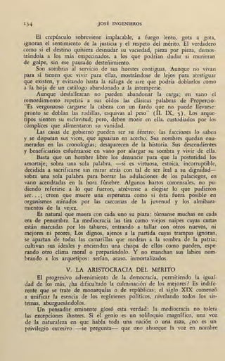 l.
1 34 JOSÉ INGENIEROS
El crepúsculo sobreviene implacable, a fuego lento, gota a gota,
ignoran el sentimiento de la justicia y el respeto del mérito. El verdadero
como si el destino quisiera desnudar su vaciedad, pieza por pieza, demos-
trándola a los más empecinados, a los que podrían dudar si murieran
de golpe, sin ese pausado desteñimiento.
Son sombras al servicio de sus huestes contiguas. Aunque no vivan
para sí tienen que vivir para ellas, mostrándose de lejos para atestiguar
que existen, y evitando hasta la ráfaga de aire que podría doblarlos como
a la hoja de un catálogo abandonado a la intemperie.
Aunque desfallezcan no pueden abandonar ·la .carga; en vano ~l
remordimiento repetirá a sus oídos las clásicas palabras de Propércio:
«Es vergonzoso cargarse la cabeza con un fardo que no puede llevarse:
pronto se doblan las rodillas, esquivas al peso" (II, IX, 5). Los arque-
tipos sienten su esclavitud; pero, deben morir en ella, custodiados por los
cómplices que alimentaron su vanidad.
Las casas de gobierno pueden ser su féretro; las facciones lo saben
y se· disputan sus vices, que aguaitan en acecho. Sus nombres quedan enu-
merados en las cronologías; desaparecen de la historia. Sus descendientes
y beneficiarios esfuérzanse en vano por alargar su sombra y vivir de ella.
Basta que un hombre libre los denuncie ,para que la posteridad los
amortaje; sobra una ·sola palabra, -si es virtuosa, estoica, incorruptible,
decidida a sacrificarse sin mirar atrás con tal de ser leal a su dignidad-
sobra una sola palabra para borrar las adulaciones de los palaciegos, en
vano acendradas en la hora fúnebre. Algunos hartos comensales, no pu-
diendo referirse a lo que fueron, atrévense a elogiar lo que pudieron
ser... ; creen que muere una esperanza como si ésta fuera posible en
organismos minados por las carcomas de la juvenud y los almibara-
mientos de la vejez.
Es natural que muera con cada uno. su piara: túrnanse muchas en cada
era de penumbra. La mediocracia las tira como viejos naipes cuyas cartas
están marcadas por los tahures, entrando a tallar con otros nuevos, ni
mejores ni peores. Los dignos, ajenos a la partida cuyas trampas ignoran,
se apartan de todas las camarillas que medran a la sombra de la patria;
cultivan sus ideales y encienden una chispa de ellos como pueden, espe-
rando otro clima moral o preparándolo. Y no manchan sus labios nom-
brando a los arquetipos: serían, acaso, inmortalizados.
V. LA ARISTOCRACIA DEL M-eRITO
El progresivo advenimiento de la democracia, permitiendo la igual-
dad de los más, ¿ha dificu!tad<? la culminación de los mejores? Es indife-
rente que se trate de monarquías o de repúblicas; el siglo XIX comenzo
a unificar la esencia de los regímenes políticos, nivelando todos los sis-
temas, aburguesándolos.
Un pensador eminente glosó esta verdad : la mediocracia no tolera
las excepciones ilustres. Si el genio es un soliloquio magnífico, una voz
dé la naturaleza en que habla toda una nación o una raza, ¿no és .un
privilegio excesivo -se pregunta- que uno ahueque la voz en nombre
 