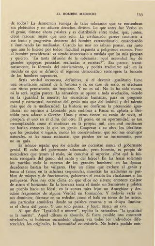 EL HOMBRE MEDIOCRE 1 35
de, todos ? La democracia reniega de tales soberanos que se encumbran
sin plebiscitos y no aducen derechos divinos. Lo que antes fue Verbo en
el genio, tórnase ahora palabra y es ·distribuída entre todos, que, juntos,
creen razonar mejor que uno solo. La civilización parece concurrir a
ese lento y progresivo destierro del hombre extraordinario, ensanchando
e iluminando las medianías. Cuando los más no sabían pensar, era justo
9ue uno lo hiciese por todos: facultad expuesta a peligrosos excesos. Pero
el hombre providencial va siendo innecesario a medida que los más piensan
y quieren. "En tanta difusión de la soberanía: ¿qué necesidad hay de
grandes epopeyas pensadas, realizadas o escritas?". Esa parece, transi-
toriamente, la fórmula del nivelamiento, y podría traducirse así: en la
medida en que se difunde el régimen democrático restríngese la función
de los hombres superiores.
Sería verdad inconcusa, definitiva, si el devenir igualitario fuese
una orientación natural de la historia y si, en caso de serlo, se efectuase
con ritmo permanente, sin tropiezos. Y no es así. No lo ha sido nunca;
ni lo será, según parece. La naturaleza se opone a toda nivelación, viendo
en la igualdad la muerte; las sociedades humanas, para su progreso
moral y estructural, necesitan del genio más que del imbécil y del talento
más, que de la mediocridad. La historia no confirma la presunción igua-
litaria: no suprime a Leonardo para endiosar a Panza ni aplasta a Ber-
toldo para adorar a Goethe. Unos y otros tienen su razón de vivir, oí
prospera el uno en el clima del otro. El genio, en su oportunidad; es tan
irreemplazable como el mediocre en la propia; mil, cien mil mediocres
no harían entonces lo que un genio. Cooperan a su obra los idealistas
que les preceden o siguen; nunca los conservadores, que son sus enemigos
naturales, ni las masas rutinarias, que pueden ser su instrumento, pero
no su guía.
Es irónico repet~r que los estados no necesitan nunca el gobernante
genial. El culto del gobernante adocenado, pero honesto, es propio de
mercaderes que temen al malo, sin concebir al superior. ¿Por qué la his-
toria renegaría del genio, del santo y del héroe? En las horas solemnes
los - pueblos todo lo esperan de los grandes hombres; en las épocas
decadentes bastan los vulgares. Hay un clima que excluye al genio y
busca al fatuo; en la achatura crepuscular, mientras las academias se pue-
blan de miopes y de funcionarios, gobiernan el estado los charlatanes o los
pollipavos. Pero hay otro dima en que eUos no sirven; entonces cuájase
de astros el horizonte. En la borrasca toma el timón un Sarmiento y pilotea
un pueblo hacia su Ideal; en la aurora mira lejos un Ameghino y des-
cubre fragmentos de alguna Verdad en formación. Y todavía varía en
sus dominios; fórmase en su rededor, ,como el halo en torno de los astros,
una particular atmósfera donde su palabra resuena y su chispa ilumina:
es el clima del genio. Y uno solo piensa: y hace; marca un evo.
Al que dice "Igualdad o muerte", replica la naturaleza "la igualdad
es la muerte". Aquel dilema es absurdo. Si fuera posible una constan~
nivelación, si hubieran sucumbido alguna vez tpdos los individuos dife-
renciales, los originales, la humanidad no existiría. No habría podido exis-
 