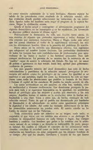 JOSÉ INGENIEROS
.tir como término culminante de la serie biológica. Nuestra especie ha
salido de las precedentes como resultado de la selección natural; s6lo
hay evolución donde pueden seleccionarse las variaciones de los indivi-
duos. Igualar todos los hombres sería negar el progreso de la especie -hu-
mana. Negar la civilización misma.
Queda el hecho actual y contingente: el advenimiento progresivo del
régimen democrático, en las monarquías y en las repúblicas, ¿ha favorecido
su descenso público durante el último siglo?
· Prácticamente la democracia ha sido una ficción, hasta ahora. Es
una mentira de algunos que pretenden representar a todos. Aunque en
ella creyeran por momentos Lamartine, Heine y Hugo, nadie o;iás infiel
que los poetas idealistas al verbo de la equivalencia universal; los más
son los abiertamente hostiles. Otra es la posición del problema. Es sencilla.
Hasta ahora no ha existido una democracia efectiva. Los regímenes
que adoptaron tal nombre fueron ficciones. Las pretendidas democracias
de todos los tiempos han sido confabulaciones de profesionales para apro-
vecharse de las masas y excluir a los hombres eminentes. · Han sido
siempre mediocracias. La premisa de su mentira fue la existencia de un
"pueblo" capaz de asumir la soberanía del Estado. No hay tal: las masas
de pobres e ignorantes no hao tenido, hasta hoy, aptitud para gobernarse:
cambiaron de pastores.
Los más grandes teóricos del ideal democrático han sido de hecho
individualistas y partidarios de la seleccíón natural: peneguían ' la a,-is-
tocracia del mérito contra los privilegios de las castas, La igualdad es un
equívoco o una paradoja, según los casos. La democracia ha sido un espe-
jismo, ~orno todas las abstracciones que pueblan la fantasía de los ilusos
o forman el capital de los mendaces. El pueblo ha estado ausente de ella.
Las castas aristocráticas no son mejores; en ellas hay, también, crisis
de mediocridad y tórnanse mediocracias. Los demócratas persiguen la jus-
ticia para todo y se equivocan buscándola en la igualdad; los aristócratas
buscan el privilegio para los mejores y acaban por reservarlo a los más
ineptos. Aquéllos borran el mérito en la nivelación; éstos lo burlan atri-
buyéndolo a una clase. Unos y otros son, de hecho, enemigos de toda
selección natural. Tanto da que el pueblo sea domesticado por banderías
de blasonados o di'! advenedizos: en ambas están igualmente proscriptas
la dignidad y los ideales. Así como las tituladas democracias no lo son,
las pretendidas aristocracias no pueden serlo. El mérito estorba en las
Cortes lo mismo que en las Tabernas.
Toda aristocracia pudo ser selectiva en su origen, suele serlo; es
respetable el que inicia con sus méritos una alcurnia o un abolengo. Es
evidente la desigualdad humana en cada tiempo y lugar; hay siempre
hombres y sombras. Los hombres que guían a las sombras son la aristo-
cracia natural de su tiempo y su derecho es indiscutible. Es justo, porque
es natural. En cambio es ridículo el concepto de Jas aristocracias tradi-
cionales: conciben la sociedad como un botin reservado a una casta, que
usufructúa sus beneficios sin estar compuesta por los inejores hombres de
rn tiempo. ¿Por qué los deudos, familiares y lacayos de los que fueron
 