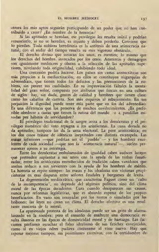 EL HOMBRE MEDIOCRE 1 37
otrora los más aptos seguirán participando de un poder que no han con-
tribuído a crear? ¿En nombre de la herencia? ·
Si las aptitudes se heredan, ese privilegio les resulta inútil y podrían
renunciarlo; si no se heredan, es injusto y deben perderlo. Conviene que
lo pierdan. Toda nobleza hereditaria es la antítesis de una aristocracia na-
tural; con el andar del tiempo resulta su más vigoroso obstáculo.
El derecho divino que invocan los unos, es mentira; lo mismo que
los derechos del hombre, invocados por los otros. Aristarcos y demagogos
son igualmente mediocres y obstan a la selección de las aptitudes supe-
riores, nivelando toda originalidad, cohibiendo todo ideal.
Una concesión podría hacerse: Los países sin castas aristocráticas son
más propicias a la mediocrización; en ellos se constituyen oligarquías de ·
advenedizos, que tienen todos los defectos y las presunciones de la no-
bleza, sin poseer sus cualidades. En su improvisación fáltales la menta-
lidad del gran señor, compuesta por atributos que fincan en una cultura
de sig,os: hay, sin duda, gentes de calidad y hombres que tienen clase,
como los caballos de carrera. Son más esquivos al rebajamiento. En sus
prejuicios la dignidad puede tener más parte que en los del advenedizo.
Es una 'diferencia que los preserva de muchos envilecimientos. ¿Es prefe-
rible obedecer a castas que tienen la rutina del mando o a pandillas mi-
uadas por hábitos de servidumbre?
El privilegio tradicional de la sangre irrita a los demócratas y el pri-
vilegio numérico del voto repugna a los aristócratas. La cuna dorada no
da aptitudes; tampoco las da la urna electoral. La peor aristocrática; en·.
los dos casos trátase .de idénticas ineptitudes con distinta escarapela. Las
masas inferiores -que podrían se'.r el "pueblo"- y · los hombres exce-
lentes de cada sociedad -que son la "aristocracia natural"-, suelen per-
manecer ajenos a su estrategia.
Entre los demócratas embalwnados de igualdad caben audaces lacayos
que pretenden suplantar a sus amos con la ayuda de las. turbas fanati-
zadas; entre los aristócratas enmohecidos de tradición caben vanidosos que
ansían reducir a sus sirvientes con la ayuda de los hombres de mérito.
La historia se repite siempre: las masa~ y los idea.listas son víctimas propi-
ciatorias en esas disputas entre señores feudales y burgueses de levita.
La degeneración mediocrática, que caracteriza Faguet como un "culto
de la incompetencia", no depende del régimen político, sino del clima
moral de las épocas decadentes. Cura cuando desaparecen sus causas;
nunca por reformas legislativas, que es absurdo esperar de los propios
ben~ficiarios. En vano son ensayadas por los tontos o simuladas por los
bribones: lás leyes no crean un clima. El derecho efectivo es una resul-
tante concreta de la moral.
La apasionada protesta de los idealistas puede ser un grito de alarma,
lanzado en la sombra; pero el ensueño de enaltecer una democracia re-
sulta ilusorio en las épocas de domesticidad moral y de hartazgo. Las fac-
ciones prefieren escuchar el falso idealismo de sus fetiches envejecidos,
como si en viejos odres pudiera contenerse el vino nuevo. Hay que
esperar mejores tiempos, sin pesimismos excesivos, con la certidumbre de
 