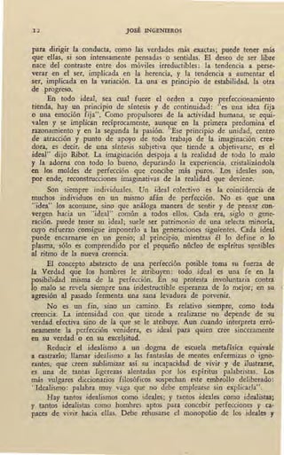 12 JOSÉ INGENIEROS
para dirigir la conducta, como las verdades más exactas; puede tener más
que ellas, si son intensamente pensadas _,,o sentidas. El deseo de ser libre
nace del contraste entre dos móviles irreductibles: la tendencia a perse-
verar en el ser, implicada en la herencia, y la tendencia a aumentar el
ser, implicada en la variación. La una es principio de estabilidad, la otra
de progreso.
En todo ideal, sea cual fuere el orden a cuyo perfeccionamiento
tienda, hay un principio de síntesis y de continuidad: "es una idea fija
o una emoción fija". Como propulsores de la actividad humana, se equi-
valen y se implican recíprocamente, aunque en la primera predomina el
razonamiento y en la segunda la pasión. "Ese principio de unidad, centro
de atracción y punto de apoyo de todo trabajo de la imaginación crea-
dora, es decir, de una síntesis subjetiva que tiende a objetivarse, es el
ideal" dijo Ribot. La imaginación despoja a la realidad de todo lo malo
y la adorna con todo lo bueno, depurando la experiencia, cristalizándola
en los moldes de perfección que concibe más puros.' Los ideales son,
por ende, reconstrucciones imaginativas de la realidad que deviene.
Son siempre individuales. Un ideal colectivo es la coincidencia de
muchos individuos en un mismo afán de perfección. No es que una
"idea" los acomune, sino que análoga manera ' de sentir y de pensar con-
vergen hacia un "ideal" común a todos ellos. Cada era, siglo o gene-
ración, puede tener su ideal; suele ser patrimonio de una selecta minoría,
cuyo esfuerzo consigue imponerlo a las generaciones siguientes. Cada ideal
puede encarnarse en un genio; al principio, mientras él lo define o lo
plasma,, sólo es comprendido por el pequeño núcleo de espíritus s~nsibles
al ritmo de la nueva creencia.
El concepto abstracto de una perfección posible toma su fuerza de
la Verdad que los hombres le atribuyen: todo ideal es una fe en la
posibilidad misma de la perfección. En su protesta involuntaria contra
lo malo se revela siempre una inaestructible esperanza de lo mejor; en su
agresión al pasado fermenta una sana levadura de porvenir.
No es un fin, sino un camino. Es relativo siempre, como toda
creencia. La intensidad con que tiende a realizarse no depende de su
verdad efectiva sino de la que se le atribuye. Aun cuando interpreta erró-
neamente la perfección venidera, es ideal para quien cree sinceramente
en su verdad o en su excel~itud.
Reducir el idealismo a un dogma de escuela metafísica equivale
a castrarlo; llamar idealismo a las fantasías de mentes enfermizas o igno-
rantes; que creen sublimizar así su incapacidad de vivir y de ilustrarse,
es una de tantas ligerezas alentadas por los espíritus palabristas. Los
más vulgares diccionarios filosóficos sospechan este embrollo deliberado:
''Idealismo: palabra muy vaga que no debe emplearse sin explicarla".
Hay tantos idealismos como ideales; y tantos ideales como idealistas;
y tantos idealistas como hombres aptos para concebir perfecciones y ca-
paces de vivir hacia ellas. Debe rehusarse el monopolio de los ideales y
 