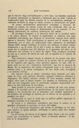 JOSÉ INGENIEROS
que la reacción llega inevitablemente a cierta hora: los hombres superiores
la esperan custodiando su dignidad y trabajando para su ideal. Cuando la
mediocridad agota los últimos recursos de su incompetencia, naufraga. La
catástrofe devuelve su rango al mérito reclama la intervención del genio.
El mismo encallamiento mediocrático contribuye a restaurar, de
tiempo en tiempo, las fuerzas vitales de cada civilización. Hay una vis
medicatriz naturae que corrige el abellacamiento de las naciones: la for-
mación intermitente de sucesivas aristocracias del mérito.
El privilegio desaparece y la dirección moral de la sociedad vuelve
a las manos mejores. Se respeta su legitimidad, se enaltecen esas raras
cualidades individuales que implican la orientación original hacia ideales
nuevos y fecundos. Todo renacimiento se anuncia por el respeto de las
diferencias, por su culto. ·La mediocridad calla, impotente; su hostilidad
tórnase feble, aunque innúmera. Si tuviera voz rebajaría el mérito mismo,
otorgándolo a ras de tierra. De lo útil a todos, no saben decidir los más;
nunca fue el rutinario juez del idealista, ni el ignorante del sabio, ni el
deshonesto del virtuoso, ni el servil del digno. Toda excelencia encuentra
su juez en sí misma. El mérito de cada uno se aquilata en la opinión de
sus iguales.
Hay aristocracia natural cuando el esfuerzo de las mentes más aptas
convergen a guiar los comunes destinos de la nación. No es prerrogativa
de los ingenios más agudos, como querrían algunos, en cuyo oído re-
suena como un eco esa "aristocracia intelectual", que fue la quimera. de
Renán. En la aristocracia del mérito corresponde parte a la virtud y el
carácter como a la misma inteligencia; de otro modo sería incompleta
y su esfuerzo ineficaz.
iJn régimen donde el mérito individual fuese estimado por sobre
todas las cosas, sería perfecto., Excluiría cualquier influencia numérica u
oligárquica. No habría intereses creados. El voto anónimo tendría tan
exiguo valor como el blasón fortuito. Los hombres se esforzarían por ser
cada vez más desiguales entre sí, prefiriendo cualquier originalidad crea-
dora a la más tradicional de las rutinas.
Sería posible la selección natural y los méritos de cada uno aprove-
charían a la sociedad entera. El agradecimiento de los menos útiles esti-
mularía a los favorecidos por la naturaleza. Las sombras respetarían a
los hombres. El privilegio se mediría por la eficacia de las aptitudes y se
perdería con ellas.
Transparente es, pues el credo que en política podría sugerirnos el
idealismo fundado en la experiencia.
Se opone a la democracia cuantitativa que busca la justicia en la
igualdad: afirmando el privilegio en favor del mérito.
Y a la aristocracia oligárquica, que asienta el privilegio en los inte-
reses creados, se opone también: afirmando el mérito como base natural
del privilegio.
La aristocracia del mérito es el régimen ideal, frente a las dos medio-
cracias que ensombrecen la historia. Tiene su fórmula absoluta: "la jus-
ticia en la desigualdad".
 
