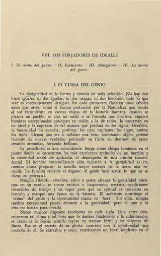 VIII. LOS FORJADORES DE IDEALES
l. El clima del genio. - II. Sarmiento. - III. Ameghino. - IV. La moral
del genio.
l. EL CLIMA DEL GENIO
La desigualdad es la fuerza y esencia de toda selección. No hay dos
lirios iguales, ni dos águilas, ni dos orugas, ni dos hombres: todo lo que
vive es incesantemente desigual. En cada primavera florecen unos árboles
antes que otros, como si fueran preferidos por la Naturaleza que sonríe
al sol fecundante; en ciertas etapas de la historia humana, cuando se
plasma un pueblo, se crea un estilo o se formula una doctrina, algunos
hombres excepcionales anticipan su visión a la de todos, la concretan en
un ideal y la expresan de tal manera que perdura en los siglos. Heraldos,
la humanidad los escucha; profetas; los cree; capitanes; los sigue; santos;
los imita. Llenan una era o señalan una ruta; sembrando algún germen
fecundo de nuevas verdades, · poniendo su firma en destinos de razas,
creando armonías, forjando bellezas.
La genialidad es una coincidencia. Surge como chispa luminosa en el
punto donde se encuentran las más excelentes aptitudes de un hombre y
la necesidad social de aplicarlas al desempeño de una misión trascen-
dental. El hombre extraordinario sólo asciende a la genialidad si en-
cuentra clima propicio: la semilila mejor necesita de la tierra más fe-
cunda. La función reclama el órgano: el genio hace actual lo que en su,
clima . es ~tencial.
Ningún filósofo, estadista, sabio o poeta alcanza la genialidad mien-
tras en su medio se siente exótico o inoportuno; necesita condiciones
favorables de tiempo y de lugar para que su aptitud se convierta en
fonción y marque una época en la historia. · El ambiente constituye el
"clima" del genio y la oportunidad marca su "hora". Sin ellos, ningún
cerebro excepcional puede elevarse a la genialidad; pero el uno y la
otra no bastan para crearla.
Nacen muchos ingenios excelentes en cada siglo. Uno entre cien,
encuentra tal clima y tal hora que lo destina fatalmente a la culminación:
es como si la buena semilla cayera en terreno fértil y en vísperas de
lluvia. Ese es el secreto de su gloria: ~oincidir con la oportuniqad que
necesita de él. Se entreabre y crece, sintetizando un Ideal implícito en el
 