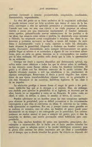 JOSÉ INGENIEROS
porvenir inminente o remoto: presintiéndolo, intuyéndolo, enseñándolo,
iluminándolo, imponiéndolo.
La obra del genio no es fruto exclusivo de la inspiración individual,
ni puede mirarse como un feliz accidente que tuerce el curso de la his-
toria; convergen a ello las aptitudes personales y circunstancias infinitas.
Cuando una raza, un arte, una ciencia o un credo preparan su adveni-
miento o pasan por una renovación fundamental, el homb~e extraordi-
nario aparece, personificando nuevas orientaciones de los pueblos o de
las ideas. Las anuncia como artista o profeta, las desentraña como inventor
o filósofo, las emprende como conquistador o estadista. Sus obras le so-
breviven y, permiten reconocer su huella, a través del tiempo. Es recti~
líneo e incontrastable: vuela y vuela, superior a todos los obstáculos,
hasta alcanzar la genialidad. Llegando a deshoras ese hombre viviría in-
quieto, fluctuante, desorientado; sería siempre intrínsecamente un genio,
podría llegar al talento si se acomodara a alguna de sus vocaciones adven-
ticias, pero no sería un genio, mientras no le correspondiera ese nombre
por la obra realizada. No podría serlo desde que le falta la oportunidad
en su ambiente. 1
Otorgar ese título a cuantos descuellan por determinada aptitud, sig-
nifica mirar como idénticos a todos los que se elevan sobre la medianía;
es tan inexacto como llamar idiotas a todos los hombres inferiores. El
genio y el idiota son los términos extremos de la escala infinita. Por
haberlo olvidado mueven a reír las estadísticas y las conclusiones de
í!lgunos antropólogos. Reservemos el título a pocos elegidos, Son anima-
dores de una época, transfundiéndose algunas veces, en su generación y
con más frecuencia en las sucesivas, herederas legítimas de sus ideas o
de su impulso.
La adulación prodiga a manos llenas el rango de genio a los pode-
rosos; imbéciles hay que se lo otorgan a sí mismos. Hay, sin embargo,
!.!na medida para apreciar la genialidad: si es legítima, se reconoce por su
obra, honda en su raigambre y vasta en su floración. Si poeta, canta un
ideal; si sabio, lo define; si santo, lo enseña; si héroe, lo ejecuta.
Pueden adivinarse en un hombre joven las más conspicuas aptitudes
para alcanzar la genialidad; pero es difícil pronosticar si las circunstancias
convergerán a que ellas se conviertan en obras. Y, mientras no las vemos,
toda apreciación es caprichosa. Por eso, y porque ciertas obras .geniales no
se realizan en minutos, sino en años, un hombre de genio puede pasar
desconocido en su tiempo y ser consagrado por la posteridad. Los contem-
poráneos no suelen marcar el paso a compás del genio; pero si éste ha
cumplido su destino, una nueva generación estará habilitada para com-
prenderlo.
En vida, muchos hombres de genio son ignorados, proscriptos, des-
estimados o escarnecidos. En la lucha por el éxito pueden triunfar los
mediocres, pues se adaptan mejor a las modas ideológicas reinantes; para
la gloria sólo cuentan las obras inspiradas por un ideal y consolidadas
por el tiempo, que es donde triunfan los genios. Su victoria no depende del
 