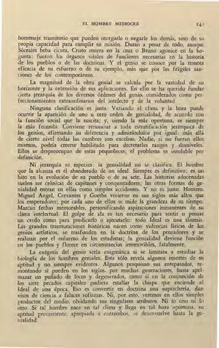 EL HOMBRE MEDIOCRE
homenaje transitorio que pueden otorgarle o negarle los demás, sino de su
propia capacidad para cumplir su misión. Duran a pesar de todo, aunque
Sócrates beba cicuta, Cristo muera en la cruz o Bruno agonice en la ho-
guera: fueron los órganos vitales de funciones necesarias eó la historia
de los pueblos o de las doctrinas. Y el genio se conoce por la remota
eficacia de su esfuerzo o de su ejemplo, más que por las frágiles san-
ciones de los contemporáneos.
La magnitud de la obra genial se calcula por la vastedad de su
horizonte y la extensión de sus aplicaciones. En ello- se ha querido fundar
cierta jerarquía de los diversos órdenes del genio, ,considerados como per-
feccionamientos extraordinarios del intelecto y de la voluntad.
Ninguna clasificación es justa. Variando el clima y la hora puede
ocurrir la aparición de uno u otro orden de genialidad, de acuerdo COQ
la función social que la suscita; y, siendo la más oportuna, es siempre
la más fecunda. Conviene renunciar a toda estratificación jerárquica de
los genios, afirmando su diferencia y admirándolos por igual: más allá
de cierto nivel todas las cumbres son excelsas. Nadie, si no fueran ellos
mismos~ podría creerse habilitado para decretarles rangos y desniveles.
Ellos se despreocupan de estas pequeñeces; el problema es insoluble por
definición. -
Ni jerarquía ni especies: la genialidad no se clasifica. El hombre
que •la alcanza es el abanderado de un ideal. Siempre es definitivo: es un
hito en la evolución de su pueblo o de su arte. Las historias adocenadas
suelen ser crónicas de capitanes y conquistadores; las otras formas de ge-
nialidad entran en ellas como simples accidentes. Y no es justo. Homero,
Miguel Angel, Cervantes y Goethe vivieron en sus siglos más altos que
los emperadores; por cada uno de ellos se mide la grandeza de su tiempo.
Marcan fechas memorables, personificando aspiraciones inmanentes de su
clima intelectual. El golpe de ala es tan necesario para sentir o pensar
un credo como para predicarlo o ejecutarlo: todo Ideal es una síntesis.
Las grandes trasmutaciones históricas nacen como videncias líricas de los
genios artísticos, se trasfunden en la doctrina de los pensadores y se
realizan por el esfuerzo de los estadistas; la genialidad deviene función
en los ,pueblos y florece en circunstancias irremovibles, fatalmente.
La exégesis del genio sería enigmática si se limitara a estudiar la
biología de los hombres geniales. Esta sólo revela algunos resortes de su
aptitud y no siempre evidentes. Algunos pesquisan sus antepasados, re-
montando si pueden en los siglos, por muchas generaciones, hasta apel-
mazar un puñado de locos y degenerados, como si en la conjunción de
los siete pecados capitales pudiera estallar la chispa que enciende el
Ideal de una época. Eso es convertir en doctrina ,una superchería! dao
visos de cien_cia a falaces sofismas. Ni, por esto, veremos en ellos simples
productos del medio, olvidando sus singulares atributos. Ni lo uno ni lo
otro. Si tal hombre nace en tal clima y llega en tal hora oportuna, su
aptitud preexistente, apropiada a entrambos, se desenvuelve hasta la ge-
nialidad.
 