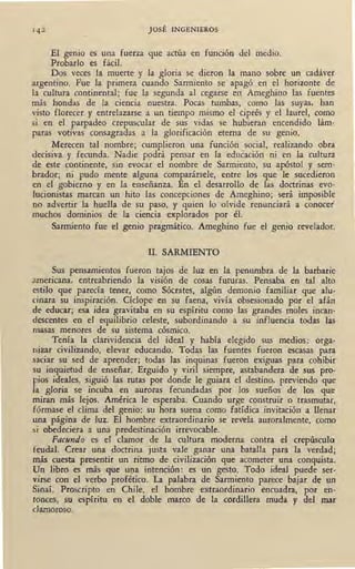 JOSÉ INGENIEROS
El genio es una fuerza que actúa en función del medio.
Probarlo es fácil.
Dos veces la muerte y la gloria se dieron la mano sobre un cadáver
argentino. Fue la primera cuando Sarmiento se apagó en el horizonte de
la cultura continental; fue la segunda al cegarse en Ameghino las fuentes
más hondas de la ciencia nuestra. Pocas tumbas, como las suyas, han
visto florecer y entrelazarse a un tiempo mismo el ciprés y el laurel, como
si en el parpadeo crepuscular de sus vidas se hubieran encendido lám-
paras votivas consagradas a la glorificación eterna qe su genio.
Merecen tal nombre; cumplieron una función social, realizando obra
decisiva y fecunda. Nadie ppdrá pensar en la educación ni en la cultura
de este continente, sin evocar el nombre de Sarmiento, su apóstol y sem-
brador; ni pudo mente alguna comparársele, entre los que le sucedieron
en el gobierno y en la enseñanza. En el desarrollo de las doctrinas evo-
lucionistas marcan un hito las concepciones de Ameghino; será imposible'
no advertir la huella de su paso, y quien lo olvide renunciará a conocer'
muchos dominios de la ciencia explorados por él.
Sarmiento fue el genio pragmático. Ameghino fue el genio revelador.
II. SARMIENTO
Sus pensamientos fueron tajos de luz en la penumbra de la barbarie
americana, entreabriendo la visión de cosas futuras. Pensaba en tal alto
estilo que parecía tener, como Sócrates, algún demonio familiar que alu-
cinara su inspiración. Cíclope en su faena, vivía obsesionado por el afán
de educar; esa idea gravitaba en su espíritu como las grandes moles incan-
descentes en el equilibrio celeste, subordinando a su influencia todas las
masas menores de su sistema cósmico.
Tenía la clarividencia del ideal y había elegido sus medios: orga-
nizar civilizando, elevar educando. Todas las fuentes fueron escasas para
saciar su sed de aprender; todas las inquinas fueron exiguas para cohibir
su inquietud de enseñar. Erguido y viril siempre, astabandera de sus pro-
pios ideales, siguió las rutas por donde le guiara el destino, previendo que
Ja gloria se incuba en auroras fecundadas por los sueños de los que
miran más lejos. América le esperaba. Cuando urge construir o trasmutar,
fórmase el clima del genio: su hora suena como fatídica invitación a llenar
una página de luz. El hombre extraordinario se revela auroralmente, como
si obedeciera a una predestinación irrevocable.
Facundo es el clamor de la cultura moderna contra el crepúsculo
feudal. Crear una doctrina justa vale ganar una batalla para la verdad;
más cuesta presentir un ritmo de civilización que acometer una conquista.
Un libro es más que una intención: es un gesto. Todo ideal puede ser-
virse con el verbo profético. La palabra de Sarmiento parece bajar de un
Sinaí. Proscripto en Chile, el hombre extraordinario encuadra, por en-
tonces, su espíritu en el doble marco de la cordillera muda y del mar
clamoroso.
 