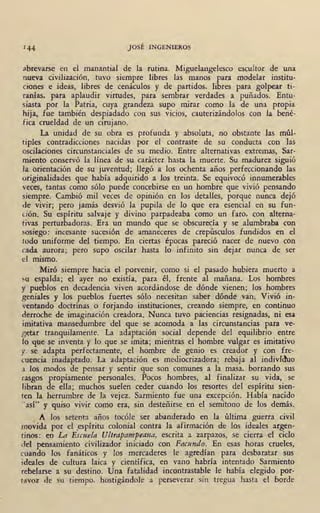 JOSÉ INGENIEROS
;ibrevarse en el manantial de la rutina. · Miguelangelesco escultor de una
nueva civilización, tuvo siempre libres las manos para modelar institu-
ciones e ideas, libres· de cenáculos y de partidos, libres para golpear ti-
ranías, para aplaudir virtudes, para sembrar verdades a puñados. Entu-
siasta por la Patria, cuya grandeza supo mirar como la de una propia
hija, fue también despiadado con sus vicios, cautcrizándolos con la bené-
fica crueldad de un cirujano.
La unidad de su obra es profunda y absoluta, no obstante las múl-
tiples contradicciones nacidas por el contraste de su conducta con las
oscilaciones circunstanciales de su medio. Entre -alternativas extremas, Sar-
miento conservó la líne¡i de su carácter hasta la muerte. Su madurez siguió
la orientación de su juventud; llegó a los ochenta años perfeccionando fas
originalidades que había adquirido a los· treinta. Se equivocó innumerables
veces, tantas como sólo puede concebirse en un hombre que vivió pensando
siempre. Cambió mil veces de opinión en los detalles, porque nunca dejó
de vivir; pero jamás desvió la pupila de lo que era esencial en su fon-
dón. Su espíritu salvaje y divino parpadeaba como un faró, con alterna-
tivas perturbadoras. Era un mundo que se obscurecía y se alumbraba con
sosiego: incesante sucesión de amaneceres de crepiísculos fundidos en el
todo uniforme del tiempo. En ciertas épocas pareció nacer de nuevo con
cada aurora; pero supo oscilar hasta lo infinito sin dejar nunca de ser
el mismo.
Miró siempre hacia el porvenir, como si el pasado hubiera muerto a
~u espalda; el ayer ' no existía, para él, frente al mañana. Los hombres
y pueblos en aecadencia viven acoroándose de dónde vienen; los hombres
geniales y los pueblos fuertes sólo necesitan saber .dóndé van. Vivió in-
ventando doctrinas. o forjando instituciones, creando siempre, en continuo
derroche de imaginación creadora. Nunca tuvo paciencias resignadas, ni esa
imitativa mansedumbre del que se acomoda a las circunstancias para ve-
getar tranquilamente. La adaptación social depende del equilibrio entre
lo que se inventa y lo que se imita; mientras el hombre vulgar es imitativo
y se adapta perfectamente, el hombre de genio es creador y con fre-
cuencia inadaptado. La adaptación es mediocrizadora; rebaja al indivfiluo
a los modos de pensar y sentir que son co1;mnes a la masa, borrando ·sus
rasgos propiamente personales. Pocos hombres, al finalizar su vida, se
libran de ella; muchos suelen ceder cuando los resortes del espíritu sien-
ten la herrumbre de la vejez. Sarmiento fue una excepción, Había nacido
"así" y quiso vivir como era,• sin desteñirse en el semitono de los demás.
A los setenta años tocóle ser abanderado en la última guerra civil
movida por el ,espíritu colonial contra la afirmación de los ideales argen-
tinos: en La Esmela Ultt·apampeana, escrita a zarpazos, se cierra el ciclo
del pensamiento civilizador iniciado con Facundo. En esas horas crueles,
cuando los fanáticos y los mercaderes le agredían para desbaratar sus
ideales de cultura laica y científica, en vano habría intentado Sarmiento
rebelarse a su destino. Una fatalidad incontrastable le había elegido por-
tavoz ·de su tiempo, hostigándole a perseverar sin tregua hasta el borde
 