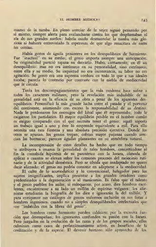 EL HOMBRE MEDIOCRE 145
mismo de la tumba. En pleno arreciar de la vejez siguió pensando por
si mismo, sjempre alerta para avalancharse contra los que desplumaban el
ala de sus grandes sueños: habría osado desmantelar la tumba más glo-
riosa si hubiera entrevistado la esperanza de que algo resucitara de entre
las cenizas.
Había gestos de águila prisionera en los desequilibrios de Sarmiento.
Fue "inactual" en su medio; el_genio importa siempre una anticipación.
Su originalidad pareció rayana en desvarío. Hubo, ciertamente, en él un
desequilibrio: mas no era intrínseco en su personalidad, sino extrínseco,
entre ella y su medio. Su inquietud no era inconstancia, su labor no era
agitación. Su genio era una suprema cordura en todo lo que a sus ideale-s
tocaba; parecía lo contrario por contraste coa la niebla de mediocridad
que le circuía.
Tenía los descompaginamientos que la vida moderna hace sufrir a
todos los caracteres militares; pero la revelación más· indudable de su
genialidad está. en la eficacia de su obra a pesar ele los aparentes des-
equilibrios. Personificó la más grande lucha entre el pasado y el porvenir
del continente, asumiendo con exceso la responsabilidad de su destino.
Nada le perdonaron los enemigos del Ideal que él representaba; todo le
exigieron los partidarios. El mayor equilibrio posible en el hombre común
es exiguo comparado con el que necesita tener el genio: aquél soporta
un trabajo igual a uno y éste lo emp,rende equivalente a mil. Para ello
necesita una rara firmeza y una absoluta precisión ejecutiva. Donde los
otros se apunan, los genios trepan; cobran mayor pujanza cuando arre-
cian las borrascas; parecen águilas planeantes en su atmósfera natural.
La incomprensión de estos detalles ha hecho que en todo tiempo
:.e atribuyera a insania la genialidad de tales hombres, concretándose al
fin la consabida hipótesis de su parentesco con la locura, cómoda de
aplicar a cuantos se elevan sobre los comunes procesos del raciocinio ruti-
nario y de la actividad doméstica. Pero se olvida que inadaptado no quiere
decir alienado; el genio no podría consistir en adaptarse a la mediocridad.
El culto de lo acomodaticio y lo convencional, halagador para los
sujetos insignificantes, implica presentar a los grandes creadores como
predestinados a la degeneración o al manicomio. Es falso que el talento
y el genio pueblen los asilos; si enloquecen, por acaso, diez hombres exce-
lentes, encuéntranse a su lado un millón de espíritus vulgares: los alie-
nistas estudiarán la biogra_fía de los diez e ignorarán la del millón. Y
para enriquecer sus catálogos de genios enfermos incluirán en sus listas a
hombres ingeniosos, cuando no a simples desequilibrados i_ntelectuales que
son "imbéciles con la librea del genio".
Los hombres como Sarmiento pueden caldearse por la excesiva fun-
ción que desempeñan; los ignorantes confunden su pasión con la locura.
Pero juzgados en la evoh}ción de las razas y de los grupos sociales, ellos
culminan como casos de perfeccionamiento activo, en be¡:¡eficio de la
civilización y de la ,especie. El devenir humano sólo aprovecha de los
 