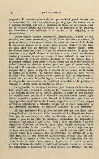 146 JOSÉ INGENIEROS
originales. El desenvolvimiento de una personalidad genial importa una
variación sobre los caracteres adquiridos por el grupo; ella incub_a nuevas
y distintas energías, que son el comienzo de líneas de divergencia, fuer- '-
zas de selección natural. La desarmonía de un !:larmiento es un progreso,
sus discordan~ias son rebeliones a las rutinas, a los prejuicios, a las
domesticidades.
Locura implica siempre disgregación,~ desequilibrio, solución de con-
tinuidad; con breve razonamiento, refutó Bovio, el celebrado sofisma. El
genio se abstrae; el alienado se distrae. La abstracción ausenta de lo demás,
la distracción ausenta de sí mismo. Cada proceso ideativo es una serie;
en cada serie hay un término medio y un proceso lógico; entre
las diversas series hay saltos y faltan los términos medios. El genio, mo-
viéndose recto y rápido dentro de una 'misma serie, abrevia los términos
medios y descubre la reacción lejana; el loco, saltando de una serie a
otra, privado de términos medios, disparata en vez de razonar. Esa es
la aparente analogía entre genio y lo_cura; parece que en el movimiento de
ambos faltaran los términos medios; pero, en rigor, el genio vuela, el
loco salta. El uno sobreentiende muchos términos medios, el otro no ve
ninguno. En el genio, el espíritu se ausenta de los demás; en la locura,
se ausenta de sí mismo. "La sublime locura del genio es, pues, relativa
al vulgo; éste, frente al genio, no es cuerdo ni loco: es simplemente la
mediocridad, es decir, la media lógica, la media alma, el medio carácter,
la religiosidad convencional, la moralidad acomodaticia, la politiquería
menuda, el idioma usual, la nulidad de estilo".
La ingenuidad de los ignorantes tiene parte decisiva en la confusión.
Ellos acogen con facilidad la insidia de los envidiosos y proclaman locos
... los hombres mejores de su tiempo. Algunos se libran de este marbete:
son aquellos cuya genialidad es discutible concediéndoseles apenas algún
talento especial en grado excelso. No así los indiscutidos, que viven en
brega perpetua, como Sarmiento. Cuando empezó a envejecer, sus propios
adversarios aprendieron a tolerarlo, aunque sin el gesto magnánimo de
una admiración agradecicia. Le siguieron llamando "el loco Sarmiento''·
¡El loco Sarmiento ! Esas palabras enseñan más que cien libros sobre
la fragilidad del juicio social. Cabe desconfiar de los diagnósticos formu-
lados por los contemporáneos sobre los hombres que no se avienen A
marcar el paso en las filas; las medianías, sorprendidas por resplandores
inusitados, sólo atinan a justificarse, frente a ellos, recurriendo a epítetos
despectivos. Conviene confesar esa gran culpa: ningún americano ilustre
sufrió más burlas de sus conciudadanos. No hay vocablo injurioso que
no haya sido empleado contra él; era tan grande que no bastó el dic-
cionario entero para difamarle ante la posteridad. Las retortas de la en-
vidia destilaron las más exquisitas quintaesencias; conoció todas las obli-
cuidad,:s de los astutos y todos los soslayos de los impotentes. La cari-
catura le mordió hasta sangrar, como a ningún otro: el lápiz tuvo, vuelta
a vuelta, firmezas de estilete y matices de ponzoña. Como las semientes
que estrangulan a Laocoonte en la obra maestra del Belveder, mil ten-
 