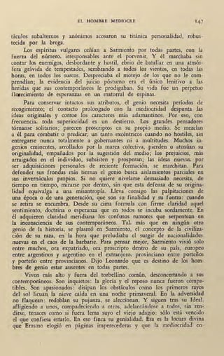 EL HOMBRE MEDIOCRE 147
táculos subalternos y anónimos acosaron su titánica personalidad, robus-
tecida por la brega.
Los espíritus vulgares ceñían a Sarmiento por todas partes, con la
fuerza del número, irresponsables ante el porvenir. Y él marchaba sin
contar los enemigos, desbordante y hostil, ebrio de batallar en una atmós-
fera grávida de tempestades, sembrando a todos los vientos, en todas las
horas, en todos los surcos: Despreciaba el m'otejo de los que no le com-
prendían; la evidencia del juicio póstumo era el único lenitivo a las
heridas que sus contemporáneos le prodigaban. Su vida fue un perpetuo
fl<Yecimiento de esperanzas en un matorral de espinas.
Para conservar intactos sus atributos, el genio necesita períodos de
recogimiento; el contacto prolongado con .la ~ediocridad despunta las
ideas originales y corroe los caracteres más adamantinos. Por eso, con
frecuencia, toda superioridad es un destierro. Los grandes pensadores
tórnanse solitarios; parecen proscriptos en su propio medio. Se mezclan
a él para combatir o predicar, un tanto excéntricos cuando no hostiles, sin
entregarse nunca totalmente a gobernantes ni a multitudes. Muchos in-
genios eminentes, arrollados por la marea colectiva, pierden o atenúan su
originalidad, empañados por la sugestión del medio; los prejuicios, más
arraigados en el individuo, subsisten y prosperan; las ideas nuevas, por
ser adquisiciones personales de reciente formación, se marchitan. Para.
defender .sus frondas más tiernas el genio busca aislamientos parciales en
sus invernáculos propios. Si no quiere nivelarse demasiado necesita, de
.tiempo en tiempo, mirarse por dentro, sin que esta defensa de su origina-
lidad equiva,lga a una misantropía. Lleva consigo las palpitaciones de
una época o de una geoeración, que son su finalidad y su foerza: cuando
se retira se encumbra. Desde su cima formula con firme claridad aquel
sentimiento, doctrina o esperanza que en todos se incuba sordamente. En
él adquieren claridad meridiana los confusos rumores que serpentean en
la inconsciencia de sus contemporáneos. Tal, más que en ningún otro
genio de la historia, se plasmó en ·Sarmiento, el concepto de la civiliza-
ción de su raza, en· la hora que preludiaba el surgir de nacionalidades
nuevas en el caos de la barbarie. Para pensar mejor, Sarmiento vivió solo
entre muchos, ora expatriado, ora proscripto dentro de su país, europeo
entre argentinos y argentino en el .extranjero, provinciano entre porteños
y porteño entre provincianos. Dijo Leonardo que es _destino de los hom-
bres de genio estar ausentes en todas partes.
Viven más alto y fuera del torbellino común, desconcertando a sus
contemporáneos. Son inquietos: la gloria y el reposo nunca fueron compa- .
tibles. Son apasionados: disipan los obstáculos como los primeros rayos
del sol licuan¡ la nieve caída en una noche primaver?-1. En la adversidad
no flaquean: redoblan su pujanza, se aleccionan. Y siguen tras su Ideal,
afligiendo ·a unos, compadeciendo ·a otros, adelantándose a todos, sin ren-
dirse, tenaces como si fuera lema suyo el viejo· adagió: sólo está vencido
el que·confiesa estarlo. En eso finca su genialidad. Esa es la locura divina
que Erasmo elogió en páginas imperecederas y que la mediocridad en-
 