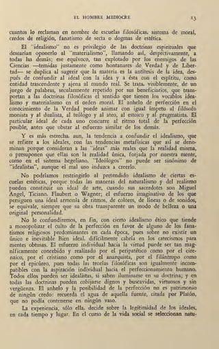 EL HOMBRE MEDIOCRE
cuantos lo reclaman en nombre de escuelas filosóficas, sistema de mora~,
credos de religión, fanatismo de secta o dogmas de estética.
El "idealismo" no es privilegio de las doctrinas espirituales que
desearían oponerlo al "materialismo", llamando así, despectivamente, a
todas las demás; ese equívoco, tan explotado por los enemigos de las
Ciencias -temidas justamente como hontanares de Verdad y de Liber-
tad- se duplica al sugerir que la materia es la antítesis ·de la idea, des-
pués de confundir al ideal con la idea y a ésta ·con el espíritu, como
entidad trascendente y ajena al mundo real. Se trata, visiblemente, de un
juego de palabras, secularmente repetido por sus beneficiarios, que trans-
portan a las doctrinas filosóficas el sentido que tienen los vocablos idea-
lismo y materialismo en el orden moral. El anhelo de perfección en el
conocimiento de la Verdad puede animar con igual ímpetu al filósofo
monista y al dualista, al teólogo y al ateo, al estoico y al pragmatista. El
particular ideal de cada uno concurre al ritmo total de la perfección
posible, antes que ·obstar al esfuerzo similar de los demás.
Y es más estrecha, aun, la tendencia a confundir el idealismo1 que
se refiere a los ideales, con las tendencias metafísicas que así se deno-
minan porque consideran a las "ideas" más reales que la realidad misma,
o presuponen que ellas son la realidad única, forjada por nuestra mente,
como en el sistema hegeliano. "Ideólogos" no puede ser sinónimo de
"idealistas", aunque el mal uso induzca a creerlo.
No podríamos restringirlo al pretendido idealismo de ciertas es-
cuelas estéticas, porque todas las maneras del naturalismo y del realismo
pueden constituir un ideal de arte, cuando sus sacerdotes son Miguel
Angel, Ticiano, Flaubert o Wagner; el esfuerzo imaginativo de los que
persiguen una ideal armonía de ritmos, de colores, de líneas o de sonidos,
se equivale, siempre que su obra transparente un modo de belleza o una
original personalidad.
No le confundiremos, en fin; con cierto idealismo ético que tiende
a monopolizar el culto de la perfección en favor de alguno de los. fana-
tismos religiosos predominantes én cada época, pues sobre no existir un
único e inevitable Bien ideal. difícilmente cabría en los catecismos para
mentes obtusas. El esfuerzo individual hacia la virtud puede ser tan mag-
níficamente concebido y realizado por el peripatético como por el cire-
naico, por el cristiano como por el ·anarquista, por el filántropo como
por el epicúreo, pues todas las teorías filosóficas son igualmente incom-
patibles con la aspiración individual hacia el perfeccionamiento humano.
Todos ellos pueden ser idealistas, si saben iluminarse en su doctrina; y en
todas las doctrinas pueden cobijarse dignos y buscavidas, virtuosos y sin
vergüenza. El anhelo y la posibilidad de la ·perfección no es patrimonio
dé ningún credo: recuerda el agua de aquella fuente, citada por Platón,
que no podía contenerse en ningún vaso.
La experiencia, sólo ella, decide sobre la legitimidad de los ideales,
en cada tiempo y lugar. En el curso de la vida social se seleccionan natu-
 