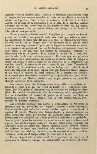 EL HOMBRE MEDIOCRE
Algunas veces el hombre genial vacila y se interroga ansiosamente sobre
su propio destino: cuando muerden su talón los envidiosos o cuando le
adulan los hipócritas. Pero en dos circunstancias se ilumina o se desen-
cadena: en la hora de la inspiración y en la hora de la diatriba. Cuando
descubre una verdad parece que en sus pupilas brillara una luz eterna;
~ando amonesta a .los envilecidos diríase que refulge en su frente la
soberanía de una generación.
Firme y serena voluntad necesitó Ameghino para cumplir su función
genial. Sin saberlo y sin quererlo nadie crea cosas 'que valgan o duren.
La imaginación no basta para dar vida a la obra: la voluntad la engrendra.
En este sentido -y en ningün otro- el desarrollo de la aptitud nativa
requiere "una larga paciencia" para que el ingenio se convierta. en .talento
o se encumbre en genialidad. Por eso los hombres excepcionales tienen un
valor moral y son algo más que objetos de curiosidad: "merecen" la
admiración que se les profesa. Si su aptitud es un don de la naturaleza,
desarrollarla implica un esfuerzo ejemplar. Por más que sus gérmenes
sean instintivos e inconscientes, las obras no se hacen solas. El tiempo es
aliado del genio; el trabajo completa las iniciativas de la .inspiración. Los
que han sentido el esfuerzo de crear, saben lo que cuesta. Determinado
el Ideal, hay que realizarlo: en la raza, en la ley, en el mármol, en el
libro. La magnitud de la tarea explica por qué, habiendo tantos ingenios,
es tan escaso el número de obras maestras. Si la imaginación creadora
es necesaria para concebirlas, requiérese para ejecutarlas otra rara virtud:
la virtud tenaz que Newton bautizó como simple paciencia, sin medir los
absurdos corolarios de su apotegma.
No diremos, pues, que la imaginación es superflua y secundaria, atri-
buyendo el genio a lo que fue virtud de bueyes en el simbolismo mito-
lógico. No. Sin aptitudes extraordinarias, la paciencia no produce un Ame-
ghino. Un imbécil. en cincuenta años de constancia, sólo conseguirá fosi-
lizar su imbecilidad. El hombre de genio, en el tiempo que dura un
relámpago, define su Ideal; después, toda su vida, marcha tras él, persi-
guiendo la quimera. entrevista.
Las aptitudes esenciales son nativas y espontáneas; en Ameghino se
revelaron por una precocidad de "ingenio" anterior a toda experiencia.
Eso no significa que todos los precoces puedan llegar a la genialidad, ni
siquiera al talento. Muchos son desequilibrados y suelen agotarse en
plena primavera; pocos perfeccionan sus aptitudes hasta convertirlas en
talento; rara vez coinciden con la hora propicia y ascienden a la genialidad.
Sólo es genio quien las convierte en obra luminosa, con esa fecundidad
superior que implica alguna madurez; los más bellos dones requieren ser
cultivados, como las tierras más fértiles necesitan ararse. Estériles resultan
los espíritus brillantes que desdeñan todo esfuerzo, tan absolutamente
estériles como los imbéciles laboriosos; no da cosechas el campo fértil no
trabajado; ni las da el campo estéril por más que se le are.
Ese es el profundo sentido moral de la paradoja que identifica el
genio con la paciencia, aunque son inadmisibles sus corolarios absurdos.
 