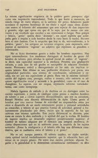 150 JOSÉ INGENIEROS
~a misma significación originaria de la palabra gema presupone_ algo
como una inspiración trascendental. Todo lo que huele a cansanao, no
siendo fatiga de vuelo alígero, es la antítesis del genio. Solamente puede
acordarse el supremo homenaje de ese título a aquel cuyas obras denun-
cian menos el esfuerzo del amanuense que una especie de don imprevisto
y gratuito, algo que opera sin que él lo sepa, por lo menos con una
fuerza y un resultado que exceden a sus intenciones o fatigas. Para griegos
y latinos, "genio" quería decir "dominio"; era aquel espíritu que acom-
paña, guía o inspira a cada hombre desde la cuna hasta la tumba. Sócrates
tuvo el más famoso. Con la acepción que hoy se da, universalmente, a la
palabra "genio", los antiguos no tuvieron ninguna; para expresarla ante-
ponían al sustantivo "ingenio" un adjetivo que expresara su grandeza o
culminación.
No es lícito denominar genios a todos los hombres superiores. Hay
tipos intermediarios. Los modernos distinguen al hombre de genio del
hombre de talento, pero olvidan la aptitud inicial de ambos: el "ingenio",
es decir, una capacidad superior a la mediana. Presenta una graduación·
infinita, y cada uno de sus grados es susceptible de educarse ilimitada-
mente. Permanece estéril y desorganizado en los más, sin implicar si-
quiera talento. Este último es una perfección alcanzada por pocos, una
originalidad particular, una síntesis de coordinación, culminante y ex-
celsa, sin ser por eso equivalente al genio. Rara vez la máxima intensifi-
cación del ingenio crea, presagia, realiza o inventa; sólo entonces se ad-
quiere significación social y asciende a la genialidad, como en el caso de
Ameghino. La especie, con ser exigua, representa infinitas variedades :
tantas, casi como ejemplar~.
Habría ligereza de método y de doctrina en no disti~guir entre las
mentes superiores, a punto de catalogar como genios a muchos hombres
de talento y aun a ciertos ingenios desequilibrados, que son su caricatura.
Ensayó Nordau una discreta diferenciación de tipos. Llama genio al
hombre que crea nuevas formas de actividad no emprendidas antes por
otros o desarrolla de un modo enteramente propio y personal actividades
ya conocidas; y talento al que practica formas de actividad, general o fre-
cuentemente practicadas por otros, mejor que la mayoría de los que
cultivan esas mismas aptitudes. Este juicio diferencial es discreto, pues
toma en cuenta la obra realizada y la aptitud del que la realiza. El hombre
de ingenio implica un desarrollo orgánico primitivamente superior: el
hombre de talento adquiere por el ejercicio una integral excelencia de
ciertas disposiciones que en su ambiente posee la mayoría de los sujetos
normales. ¿Entre la inteligencia y ·el talento sólo hay una diferencia cuan-
titativa, que es cualitativa entre el talento y el genio?
No es así, aunque parezca. El talento implica, en algún sentido,
cierta aptitud inicial verdaderamente superior, que la educación hace cul-
minar en su propio género. De entre esas mentes preclaras, algunas lle-
garán a la genialidad si lo determinan circunstancias extrínsecas: su obra
 