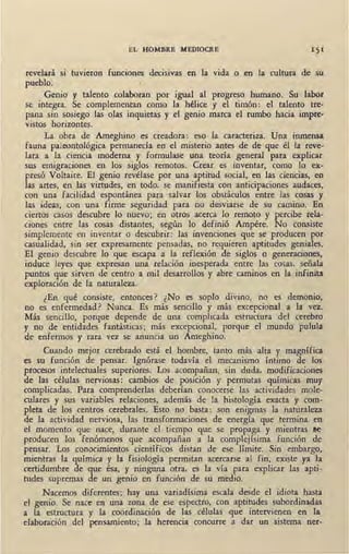 EL HOMBRE MEDIOCRE
revelará si tuvieron funciones decisivas en la vida o en la cultura de su
pueblo.
Genio y talento colaboran por igual al progreso humano. Su labor
se integra. Se complementan como la hélice y el timón: el talento tre-
pana sin sosiego las olas inquietas y el genio marca el rumbo hacia impre-
vistos horizontes.
La obra de Ameghino es creadora: eso la caracteriza. Una inmensa
fauna paleontológica permanecía. en el misterio antes de de que él la reve-
lara a la ciencia moderna y formulase una teoría general para explicar
sus emigraciones en los siglos remotos. Crear es inventar, como lo ex-
presó Voltaire. El genio revélase por una aptitud social, en las ciencias, en
las artes, en las virtudes, en todo, se manifiesta con anticipaciones aud_aces, ·
con una facilidad espontánea para salvar los obstáculos entre las cosas y
las ideas, con una firme seguridad para no desviarse de su camino. En
ciertos casos descubre lo nuevo; en otros acerca lo remoto y percibe rela-
ciones entre las cosas distantes, según lo definió Ampére. No consiste
simplemente en inventar o descubrir: las invenciones que se producen por
casualidad, sin ser expresamente pensadas, no requieren aptitudes geniales.
El genio descubre lo que escapa a la reflexión de siglos o generaciones,
induce leyes que expresan una relación inesperada entre las cosas, señala
puntos que sirven de centro a mil desarrollos y abre ·caminos en la infinita
exploración de la naturaleza.
¿En qué consiste, entonces? ¿No es soplo divino, no es demonio,
no es enfermedad? Nunca. Es más sencillo y más excepcional ,a la vez.
Más sencillo, porque depende de una complicada estructura del cerebro
y no de entidades fantásticas; más excepcional, porque el mundo pulula
de enfermos y rara vez se anuncia un Ameghino.
Cuando mejor cerebrado está el hombre, tanto más alta y magnífica
es su función de pensar. Ignórase todavía el mecanismo íntimo de los
procesos intelectuales superiores. Los acompañan, sin duda, modificaciones
de las células ne!'Viosas: cambios de posición y permutas químicas muy
complicadas. Para comprenderlas deberían conocerse las actividades mole- .
culares y sus variables relaciones, además de la histología exacta y com-
pleta de los centros cerebrales. Esto no basta: son enigmas la naturaleza
de la actividad nerviosa, las transformaciones de ener:gía que termina en
el momento que nace, durante el tiempo que se propaga y mientras r;e
producen los fenómenos que acompañan a la complejísima función de
pensar. Los conocimientos científicos distan de ese límite. Sin embargo,
mientras la química y la fisiología permitan acercarse al fin, existe ya la
certidumbre de -que ésa, y ninguna otra, es la vía para explicar las apti-
tudes supremas de un genio en función de su medio.
Nacemos diferentes; hay una variadísima escala desde el idiota hasta
el genio. Se nace er,¡ una zona de ese espectro, con aptitudes subordinadas
a la estructura y la coordinación de las células que intervienen en la
elaboración del pensamiento; la herencia concurre a dar un sistema ner-
 
