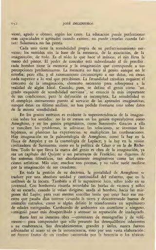 Ij 2 JOSÉ INGENIEROS
vioso, agudo u obtuso, según los casos. La educación puede perfeccionar
esas capacidades o aptitudes cuando existen; no puede crearlas cuando fal-
tan: Salamanca no las presta.
Cada uno tiene la sensibilidad propia de su perfeccionamiento ner-
vioso; los sentidos son la base de la memoria, de la asociación, de la
imaginación; de todo. Es -el oído lo que hace al músico; el oj~ lleva la
mano del pintor. El p.oder de concebir está subordinado al de percibir:
cada hombre tiene la memoria y la imaginación que corresponde a sus
percepciones predominantes. La memoria no hace al genio, aunque no le
estorba; pero ella, y el razonamiento circunscripto a sus datos, no crean
nada superior a lo real que percibimos. La fecundidad creadora requiere el
concurso de la imaginación, elemento necesario para sobreponer a la
realidad de algún Ideal. Cuando, pues, se define el genio como "un
grado exquisito de sensibilidad nerviosa", se enuncia la más importante
de sus condiciones; pero la definición es incompleta. La sensibilidad es
el complejo instrumento puesto al servicio de las aptitudes imaginativas,
aunque éstas, en último análisis, ·no han podido formarse sino sobre datos
de la misma sensibilidad.
En los genios estéticos es evidente la superintendencia de la imagina-
ción sobre los sentidos: no lo es menos en los genios especulativos como
Ameghino, y en los genios pragmáticos, como Sarmiento. Gracias a ella
se conciben los problemas, se adivinan las soluciones, se inventan las
hipótesis, se plantean las experiencias, se multiplican las combinaciones.
Hay imaginación en la paleontología de A:meghino, como la. hay en la
física de Ampére y en la cosmología de Laplace; y la hay en la visión
civilizadora de Sarmiento, como en la política ,de César o en la- de Riche-
Jieu. Todo lo que lleva la marca del genio es obra de la imaginación, ya
sea un capítulo del Quijote o un pararrayos de Franklin; no digamos de
los sistemas filosóficos, tan absolutamente imaginativos como las crea-
ciones artísticas. Más aún: muchos son poemas, y su valor suele medirse
por fa imaginación de sus creadores.
En toda la gestión de su doctrina, la genialidad de Ameghino se
traduce por una absoluta unidad y continuidad del esfuerzo, que es la
antítesis de la locura. También a él le supusieron loco, sobre todo en su ,
juventud. Con bonhomía risueña recordaba las burlas de vecinos y niños
de su escuela, cuando le veían dirigirse, azada al hombro, hacia las már-
genes del Luján; para esas mentes sencillas tenía que estar loco ese ma-
estro que pasaba días enteros 'cavando la tierra y desenterrando huesos de
animales extraños, como si algún delirio le transformara en sepulturero
de edades extinguidas. Cambiando de ambientes sin asimilarse a ninguno,
consiguió pasar más desapercibido y atenuar su reputación de inadaptado.
Basta leer su inmensa obra -centenares de monografías y de volú-
menes- para comprender que sólo presente los desequiliqrios inherentes
a su exuberancia. Sus descubrimientos, grandes y útiles, nunca fueron
adivinadas al acaso ni en la inconsciencia, sino por una vasta elaboración;
no fueron frutos de un cerebro carcomido por la herencia o los tóxicos,
 