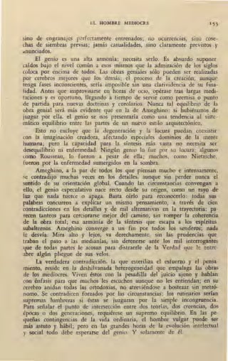 EL HOMBRE MEDIOCRE . 1 53
sino de engranajes perfectamente entrenados; no ocurrencias, sino cose-
chas de siembras previas; jamás casualidades, sino claramente previstos y
dnunciados.
El genio es una alta armonía; necesita serlo. Es absurdo suponer
caídos bajo el nivel común a esos mismos que la admiración de los siglos
coloca por encima de todos. Las obras geniales sólo pueden ser realizadas
por cerebros mejores que los demás; el proceso de la creación, aunque
tenga fases inconscientes, sería imposible sin una clarividencia de su fina-
lidad. Antes que improvisarse en horas de ocio, opérase tras largas medi-
t:iciones y es oportuno, llegando atiempo de servir como premisa o punto
de partida para nuevas doctrinas y corolarios. Nunca tal equilibrio de la
obra genial será más evidente que en la de Ameghino: si hubiéramos de
juzgar por ella, el genio se nos presentaría como una tendencia al siste-
mático equilibrio entre. las_partes de un nuevo estilo arquitectónico.
Esto no excluye que la degeneración y la locura puedap coexistir
con la imaginación creadora, afectando especiales dominios de la mente
humana; pero la capacidad para la síntesis más vasta no necesita ser
desequilibrio ni enfermedad. Ningún genio lo fue por su locura; algunos
como Rousseau, lo fueron a pesar de ella; muchos, como Nietzsche,
fueron por la enfermedad sumergidos en la sombra.
Ameghino, a la par de todos los que piensan mucho e intensamente,
se contradijt> muchas veces en los detalles, aunque sin perder nunca el
sentido de su orientación global. Cuando las circunstancias convengan a
ello, el genio especulativo nace recto desde su origen, como un rayo de
luz que nada tuerce o apaga. Basta oírlo para reconocerlo: todas sus
palabras concurren a explicar un mismo pensamiento, a través de cien
contradicciones en los detalles y de mil alternativas en la trayectoria; pa-
recen tanteos para cerciorarse mejor del camino, sin romper la coherencia
de la obra total; esa armonía de la síntesis que escapa a los espíritus
subalternos. Ameghino converge a un fin por todos los senderos_; nada
le desvía. Mira alto y lejos, va derechamente, sin las prudencias que
traban el paso a las medianías, sin detenerse ante los mil interrogantes
que de todas partes le acosan para dis,traerle de la Verdad que le entre-
abre algún pliegue de sus velos.
La verdadera contradicción, la que esteriliza el esfuerzo y el pensa-
miento, reside en la deshilvanada heterogeneidad que empalaga las obras
de los mediocres. Viven éstos con la pesadilla del juicio ajeno y hablan·
con énfasis para que muchos ,les escu91en aunque no les entiendan; en su
cerebro anidan todas las ortodoxias, no atreviéndose a bostezar sin metró-
nomo. Se contradicen forzados por las circunstancias: los rutinarios serían
supremas lumbreras si éstas se juzgaran por la simple incongruencia.
Para señalar el punto de intersección entre dos teorías, dos creencias, dos
épocas o dos generaciones, requiérese un supremo equilibrio. En las pe-
queñas contingencias de la vida ordinaria, el hombre vulgar puede ser
más astuto y hábil; pero en las grandes horas de la evolución intelectual
y social todo debe esperarse del genio. Y solamente de él.
 
