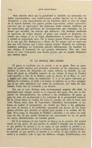 1 54 JOSÉ INGENIEROS
Sería absurdo decir que la genialidad es infalible, no existiendo ver-
dades imperfectibles; cien rectificaciones podrán hacerse en la obra de
Ameghino, y muy especialmente en sus hipótesis sobre el sitio de origen
de la especie humana. Los genios pueden equivocarse, suelen equivocarse,
conviene que se equivoquen. Sus creaciones falsas resultan utilísimas por
las correcciones que provocan, las investigaciones que estimulan, las pa-
siones que encieden, las inercias qúe remueven. Los hombres mediocres
se equivocan de vulgar manera; ~1- genio, aun cuando se desploma, en-
ciende una chispa, y en su fugaz alumbramiento se entrevé alguna cosa
o verdad no sospechada antes. No es menos grande Platón por sus errores
ni lo son por ello Shakespeare o Kant. En los genios que se equivocan
hay una viril firmeza que a todos impone respeto. Mientras los contempo-
rizadores ambiguos no despiertan grandes admiraciones, los hombres fir-
mes obligan el homenaje de sus propios adversarios. Hay más valor
moral en creer firmemente una ilusión propia, que en aceptar tibiamente
una mentira ajena.
IV. LA MORAL DEt GENIO
El genio es excelente por su moral, o no es genio. Pero su mora-
lidad no puede medirse con preceptos corrientes en los catecismos; nadie
mediría la altura ·del Himalaya con cintas métricas de bolsillo. La con-
ducta del genio es inflexible respecto de sus ideales. Si busca la Verdad,
todo sacrifica a ella. Si la Belleza, nada le desvía. Si el Bien, va recto
)' seguro por sobre todas las tentaciones. Y si es un genio universal po-
liédrico, lo verdadero, lo bello y lo bueno se unifican en su ética ejemplar,
que es un culto simultáneo por todas las excelencias, por todas las idea-
lidades. Como fue en Leonardo y en Goethe.
Por eso es raro. Excluye toda inconsecuencia respecto del ideal: la
moralidad para consigo mismo es la negación del genio. Por ella se des-
cubren los desequilibrados, los exitistas y los simuladores. El genio ig-
nora las artes del escalamiento y las industrias de la prosperidad material.
En la ciencia busca la verdad, tal como la concibe; ese afán le basta para
vivir. Nunca tiene alma de funcionario. Sobrelleva heroicamente su po-
breza sin asaltar el presupuesto, sin vender sus libros a los gobiernos,
sin vivir de favores y de prebendas, ignorando esa técnica de los falsos
genios oficiales que simulan el mérito para medrar a la sombra del Es-
tado. Vive como es, buscando la Verdad y decidido a no torcer un milé-
simo de ella. El que pueda domesticar sus convicciones no es, no puede
ser nunca, absolutamente, un hombre genial.
Ni lo es tampoco el que concibe un bien y no lo practica. Sin unidad
moral no hay genio. El que predica la verdad y transige con la mentira,
el que predica la justicia y no es justo, el que predica la piedad y es
cruel, el que predica la lealtad y traiciona, el que predica el patriotismo y
lo explota, el que predica el carácter y es servil, el que predica la dig-
nidad y se arrastra, todo el que usa dobleces, intrigas, humillaciones, esos
 