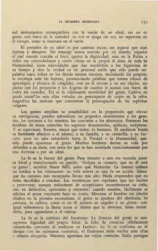 EL HOMBRE MEDIOCRE 1 55
1
mil instrumentos incompatibles con la visión de un ideal, ese no es
genio, está fuera de la santidad: su voz se apaga sin eco, no repercute en
el ti~mpo, como si resonara en el vacío.
El portador de un ideal va por caminos rectos, sin reparar que sean
ásperos y abruptos. No transige nunca movido por vil interés; repudia
el mal cuando concibe el bien; ignora la duplicidad; ama en la Patria a
todos sus conciudadanos y siente vibrar en la propia el alma de toda '1.a
Humanidad; tiene sinceridades que dan escalofríos a los hipócritas de
su tiempo y dice la verdad en tal personal estilo que sólo puede ser
palabra suya; tolera en los demás errores sinceros, recordando los propios;
se encrespa ante las bajezas, pronunciando palabras que tienen ritmos de
apocalipsis y eficacia de catapulta; cree en sí mismo y en sus ideales, sin
pactar con los prejuicios y los dogmas de cuantos le acosan con furor, de
todos lds costados. Tal es la culminante moralidad del genio. Cultiva en
grado sumo las más altas virtudes sin preocuparse de carpir en la selva
magnífica las malezas que concentran la preocupación de los espíritus
vulgares.
Los genios amplían su sensibilidad en la proporción que elevan
su inteligencia; pueden subordinar los pequeños sentimientos a los gran-
des, los cercanos a los remotos, los concretos a los abstractos. Entonces los
hombres de miras estrechas los suponen desamorados, apáticos, escépticos.
Y se equivocan. Sienten, mejor que todos, lo humano. El mediocre limita
su horizonte afectivo a sí mismo, a su familia, a su camarilla, a su fac-
ción; pero no sabe extenderlo hasta la Verdad o la Humanidad, que
sólo puede apasionar al genio. Muchos hombres darían su vida por
defender a su secta; son raros los que se han inmolado conscientemente por
una doctrina o por un ideal.
La fe es la fuerza del genio. Para imantar a una era necesita amar
su Ideal y transformarlo en pasión; "Golpea tu corazón, que en él está
tu genio", escribió Stuart Mill, antes que Nietzsche. La intensa cultura
no entibia a los visionarios: su vida entera es una fe en acción. Saben
que los caminos más escarpados llevan más alto. Nada emprenden que no
estén decididos a concluir. Las resistencias son espolazos que los incitan
a perseverar; aunque nubarrones de escepticismo ensombrezcan su cielo,
son, en definitiva, optimistas y creyentes: cuando sonríen, fácilmente se
adivina el ascua crepitante bajo su ironía. Mientras el hombre sin ideales
ríndese en la primera escaramuza, el genio se apodera del obstáculo, lo
provoca, lo cultiva, como si en él pusiera su orgullo y su gloria: con
igual vehemencia la llama acosa al objeto que la obstruye, hasta .encen-
derlo, para agrandarse a sí misma.
La fe es la antítesis del fanatismo. La firmeza del genio es una
·suprema dignidad del propio Ideal; la falta de creencias sólidamente
cimentadas convierte al mediocre en fanático. La fe se confirma en el
choque con las opiniones contrarias; el fanatismo teme vacilar ante ellas
e intenta ahogarlas. Mientras agonizan sus viejas creencias. Saúlo persigue
 