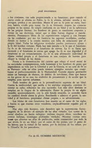 JOSÉ INGENIEROS
a los cnstJanos, con saña proporcionada a su fanatismo; pero cuando el
nuevo credo se afirma en Pablo, la fe le alienta, infinita: enseña y no
_persigue, predica y no amordaza. Muere él por su fe pero no mata; faná-
tico, habría vivido para matar. La fe es tolerante: respeta las creencias
propias en las ajenas. Es simple confianza en un Ideal y en la suficiencia
de las propias fuerzas; los hombres de genio se mantienen creyentes y
firmes en sus doctrinas, mejor que si éstas fueran dogmas o manda-
mientos. Permanecen libres de las supersticiones vulgares y con frecuen-
cia las combáten: por eso los fanáticos les suponen incrédulos, confun-
diendo su horror a la común mentira con falta de entusiasmo por el
propio Ideal. Todas las religiones reveladas pueden permanecer ajenas a
la fe del hombre virtuoso. Nada hay más extraño a la fe que el fanatismo.
La fe es de visic;marios y el fanatismo de siervos. La fe es llama que
enciende y el fanatismo es ceniza que apaga. La fe es una dignidad y el
fanatismo es un renunciamiento. La fe es una afirmación individual de
alguna verdad propia y el fanatismo es una conjura de huestes para
ahogar la verdad de los demás.
Frente a la domesticación del carácter que rebaja el nivel moral de
las sociedades contemporáneas, todo homenaje a los hombres de genio que
impendieron su vida por la Libertad y por la Ciencia, es un acto de fe en
su Porvenir: sólo en ellos puede tomarse ejemplos morales que contri-
buyan al perfeccionamiento de la Humanidad. Cuando alguna generación
siente un hartazgo de chatura, de doblez, de servilismo, tiene que buscar
en los genios de su raza los símbolos de pensamiento y de acción que la
templen para nuevos esfuerzos. .
Todo hombre de genio es la personificación suprema de un Ideal.
Contra la mediocridad, que asedia a los espíritus originales, conviene fo-
mentar su culto; robustece las alas nacientes. Los más altos destinos se
templan en la fragua de la admiración. Poner la propia fe en algún
ensueño, apasionadamente, con la más honda emoción, es ascender hacia
las cumbres donde aletea la gloria. Enseñando a admirar el genio, la san-
tidad y el heroísmo, prepáranse climas propios a su advenimiento·.
Los ídolos de cien fanatismos han muerto en el curso de los siglos,
y fuerza es que mueran otros venideros, implacablemente segados por el
tiempo.
Hay algo más humano, más duradero que la supersticiosa fantas-
magoría de lo divino: el ejemplo de las altas virtudes. Los santos de la
moral idealista no hacen milagros: realizan magnas obras, conciben su-
premas bellezas, investigan profundas verdades. Mientras existan cora-
zones que alienten un afán de perfocción, serán conmovidos por todo lo
que revela fe en un Ideal: por el canto de los poetas, por el gesto de
los héroes, por la virtud de los santos, por la doctrina de los sabios, por
fa filosofía de los pensadores.
Fin de EL HOMBRE MEDIOCRE
 