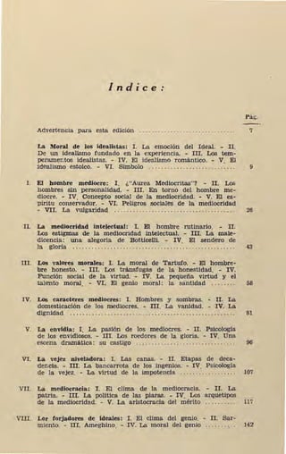 Indice:
Pág.
Advertencia para esta edición 7
La Moral de los idealistas: I. La emoción del Ideal. - II.
De un idealismo fundado en la experiencia. - III. Los tem-
peramentos idealistas. - IV. El idealismo romántico. - V El
idealismo estoico. - VI. Símbolo . . . . . . ... . . . . . .......... : . . . 9
l . El hombre mediocre: I . ¿"Aurea Mediocritas"? - II. Los
hombres sin personalidad. - III. En torno del hombre me-
diocre. - IV. Concepto social de la mediocridad. - V. El es-
píritu conservador. - VI. Peligros sociales de la mediocridad
- VII. La vulgaridad . . . . . . . . . . . . . . . . . . . . . . . . . . . . . . . . . . . . . . . 26
II. La mediocridad intelectual: I. El hombre rutinario. - II.
Los estigmas de la mediocridad intelectual. - III. La male-
dicencia: una alegoría de Botticelli. - IV. El sendero de
la glori'a . . . . . . . . . . . . . . . . . . . . . . . . . . . . . . . . . . . . . . . . . . . . . . . . . . . . 43
III. Los valores morales: I. La moral de Tartufo. - El hombre-
bre honesto. - III. Los tránsfugas de la honestidad. - IV.
Función social de la virtud. - IV. La pequeña virtud y el
talento moral. - VI. El genio moral: la santidad . . . . . . . . 58
IV. Los caracteres mediocres: I. Hombres y sombras. - II. La
domesticación de los mediocres. - III. La vanidad. - IV. La
dignidad . . . . . . . . . . . . . . . . . . . . . . . . . . . . . . . . . . . . . . . . . . . . . . . . . . . . . 81
V. La envidia: I. La pasión de los mediocres. - II. Psicologia
de los envidlosos. - Ill. Los roedores de la gloria. - IV. Una
,escena dramática: su castigo . . . . . . . . . . . . . . . . . . . . . . . . . . . . . . . . 96
VI. La vejez niveladora: I. Las canas. - II. Etapas de deca-
dencia. - m. La bancarrota de los ingenios. - IV. Psicología
de la vejez. - La virtud de la impotencia . . . . . . . . . . . . . . . . . . 107
VII. La mediocracia: I. El clima de la mediocracia. - II. La
patria. - 'In. La politica de las piaras. - IV. Los arquetipos
de la mediocridad. - V. La aristocracia del mérito . . . . . . . . . . 117
VIII. Lor forjadores de ideales: I. El clima del genio. - II. Sar-
miento. - nr. Ameghino. - IV. La moral del genio .. .... . , . . 142
 