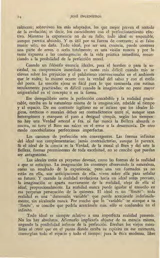 JOSÉ INGENIEROS
talmente; sobreviven los más adaptados, los que mejor preven el sentid9
de la evolución; es decir, los coincidentes con el perfeccionamiento efec-
tivo. Mientras la experiencia no da su fallo, todo ideal es respetable,
aunque parezca absurdo. Y es útil por su fuerza de contraste; si es falso
muere solo, no daña. Todo ideal, por ser una creencia, puede contener
una parte de error, o serlo totalmente; es una visión remota y por lo
tanto expuesta a las contingencias de la vida práctica inmediata, renun-
ciando a la posibilidad de la perfección moral.
Cuando un filósofo enuncia ideales, para el hombre o para la so-
ciedad, su comprensión inmediata es tanto más difícil cuando más se
elevan sobre los prejuicios y el palabrismo convencionales en el ambiente
que le rodea; lo mismo ocurre con la verdad del sabio y con el estilo
del poeta. La sanción ajena es fácil para lo que concuerda con rutinas
secularmenté practicadas; es difícil cuando la imaginación no pone mayor
originalidad en el concepto o en la forma.
Ese desequilibrio entre la perfección concebible y la realidad practi-
cable, estriba en la naturaleza misma de la imaginación, rebelde al tiempo
y al espacio. De ese contraste legítimo no se infiere que los ideales ló-
gicos, estéticos o morales deban ser contradictorios entre sí, aunque sean
heterogéneos y marquen el paso a desigual compás, según los tiempos:
no hay una Verdad amoral o fea, ni fue nunca la Belleza absurda o
nociva, ni tuvo el Bien sus raíces en el error o la desarmonía. De otro
modo concebiríamos perfecciones irnperfectas.
Los caminos de perfección son convergentes. Las formas infinitas
del ideal son complementarias: jamás contradictorias, aunque lo parezca.
Si el ideal de la ciencia es la Verdad, de la moral el Bien y del arte la
Belleza, formas preeminentes de toda excelsitud, no se concibe que puedan
se.e antagonistas.
Los ideales están en perpetuo devenir, como las formas de la realidad
a que se anticipan. La imaginación los construye observando la naturaleza,
como un resultado de la experiencia; pero una vez formados ya no
están en ella, son anticipaciones de ella, viven sobre ella para señalar
su futuro. Y cuando la realidad evoluciona hacia un ideal antes previsto,
la imaginación se aparta nuevamente de la realidad, aleja de ella a~
ideal, proporcionalmente. La realidad nunca puede igualar al ensueño en
esa perpetua persecución de la quimera. El ideal es un "límite": toda
realidad es una "dimensión variable" que puede acercársele indefinida-
mente, sin alcalzarlo nunca. Por mucho que lo "variable" se acerque a su
"límite", se concibe que podría acercársele más, sólo se confunden en el
infinito.
Todo ideal es siempre relativo a una imperfecta realidad presente.
No los hay absolutos. Afirmarlo implicaría abjurar de su esencia misma,
negando la posibilidad infinita de la perfección. Erraban los viejos mora-
listas al cr~er que en _el punto donde estaba su espíritu en ese momento,
convergían todo el espacio y todo el tiempo; pa,ra la ética moderna, libre
 