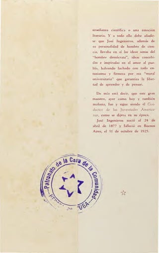 -
enseñanza científica o una emoción
literaria. Y a todo ello debe añadir-
se que José Ingenieros, además de
su personalidad de hombre de cien-
cia, llevaba en sí las ideas sanas del
"hombre demócrata", ideas concebi-
das e inspiradas en el amor al pue-
blo, habiendo luchado con todo en-
tusiasmo y firmeza por esa "moral
universitaria" que garantiza la liber-
tad de aprender y de pensar.
De m<Ís está decir, que este gran
maestro, ayer como hoy y también
mañana, fue y sigue siendo el Con-
ducto r de la Juventudes A merica-
nas, como se dijera en su época.
José Ingenieros nació el 24 de
abril de 1877 y falleció en Buenos
Aires, el 31 de octubre de 1925.
*
 