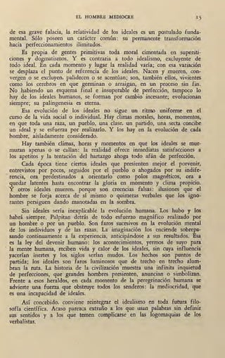 EL HOMBRE MEDIOCRE
de esa grave falacia, la relatividad de los ideales es un postulado funda-
mental. Sólo poseen un carácter común: su permanente transformación
hacia perfeccionamientos ilimitados.
Es propia, de gentes primitivas toda moral cimentada en supersti-
ciones y dogmatismos. Y es contraria a todo idealismo, excluyente de
todo ideal. En cada momento y lugar la realidad varía; con esa variación
se desplaza el punto de referencia de los ideales. Nacen y mueren, con-
vergen o se excluyen, palidecen o se acentúan; son, también ellos, vivientes
como los cerebro~ en que germinan o arraigan, en un proceso sin fin.
No habiendo un esquema final e insuperable de perfección, tampoco lo
hay de los ideales humanos, se forman por cambio incesante; evolucionan
siempre; su palingenesia es eterna.
Esa evolución de los ideales no sigue un ritmo uniforme en el
curse;> de la vida social o individual. Hay climas morales, horas, momentos,
en que toda una raza, un pueblo, una clase, un pártido, una secta concibe
un jdeal y se esfuerza por realizarlo. Y los hay ·en la evolución de cada
hombre, aisladamente considerado.
Hay también climas, ];loras y momentos .en que los ideales se mur-
muran apenas o se callan: la realidad ofrece inmediatas satisfacciones a
los apetitos y la tentación del hartazgo ahoga todo. afán de perfección.
Cada época tiene ciertos ideales que presienten mejor el porvenir,
entrevistos por pocos, seguidos por el pueblo o ahogados por su indife-
• rencia, ora predestinados a orientarlo como polos magnéticos, ora a
quedar latentes hasta encontrar la gloria en momento y clima propicio.
Y otros ideales mueren, porque son creencias falsas: ilusiones que el
hombre se forja acerca de sí mismo o quimeras verbales que los igno-
rantes persiguen daqdo manotadas en la sombra.
Sin ideales sería inexplicable la evolución humana. Los hubo y los
habrá siempre. Palpitan detrás de todo esfuerzo magnífico realizado por
un hombre o por un pueblo. Son faros sucesivos en la evolución mental
de los individuos y de las razas. La imaginación los enciende sobrepa-
sando continuamente a la experiencia, anticipándose a sus resultados. Esa
es la ley del devenir líumano: los acontecimientos, yermos de suyo para
la mente humana, reciben vida y calor de los ideales, sin cuya influencia
, yacerían inertes y lo&. siglos serían mudos. Los hechos son puntos de
partida; los ideales son faros luminosos que de trecho en trecho alum-
bran la ruta. La historia de la civilización mues,tra una infinita inquietud
de perfecciones, que grandes hombres presienten, anuncian o simbolizan.
Frente a esos heraldos, en cada momento de la peregrinación humana se
advierte una fuerza que obstruye todos los senderos: la .mediocridad, que
es una incapacidad de ideales.
Así concebido, conviene reintegrar el idealismo en toda futura filo-
·sofía científica. A,caso parezca. extraño a los que usan palabras sin definir
sus sentidos y a los que temen complicarse en las logomaquias de los
verbalistas. '
 