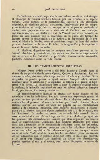 16 JOSt INGENIEROS
Definido con claridad, separado de sus malezas seculares, sera siempre
el privilegio de cuantos hombres honran, por sus virtudes, a Ja especie
humana. Como doctrina de la perfectibilidad, superior a toda afirmación
dogmática, el idealismo ganará, ciertamente. Tergiversado por los miopes
y los fanáticos, se rebaja. Yerran los que miran al pasado, poniendo el
nunbo hacia prejuicios muertos y vistiendo al idealismo con andrajos
que son su mortaja; los ideales viven de la Verdad, que se va haciendo; ni
puede ser vital ninguno que la contradiga en su punto del tiempo. Es
ceguera oponer la imaginación de lo futuro a la experiencia de lo pre-
sente, el Ideal a la Verdad, como si conviniera apagar las luces del camino
para no desviarse de la meta. Es falso; la imaginación y la experiencia
van de la mano. Solas, no andan.
Al idealismo dogmático que los ·antiguos metafísicos •pusieron en las
"ideas" absolutas y apriorísticas, oponemos un idealismo experimental
que se refiere a los "ideales" de perfección, incesantemente renovados, -
plásticos, evolutivos como la vida misma.
l 111. LOS TEMPERAMENTOS IDEALISTAS
Ningún Dante podría elevar a Gil Bias, Sancho y Tartufo hasta el
rincón de su paraíso donde mora Cyrano, Quijote y Stockmann. Son dos
mundos morales, dos razas, dos temperamentos: Sombras y Hombres. Seres •
-desiguales no pueden pensar de igual manera. Siempre habrá evidente
contraste entre el servilismo y la dignidad, la torpeza y el genio, la hipo-
cresía y la virtud. La imaginación dará a unos el impulso original hacia
Jo perfecto; la imitación organizará en otros los hábitos colectivos. Siempre
habrá, por fuerza, idealistas y mediocres.
El perfeccionamiento humano se efectúa con ritmo diverso en las .
sociedades y en los individuos. Los más poseen una experiencia sumisa al
pasado: rutinas, prejuicios, domesticidades. Pocos elegidos varían, avan-
zando sobre el porvenir; al revés de Anteo, que tocando el suelo cobrara
alientos nuevos, los toman clavando sus pupilas en las constelaciones
lejanas y de apariencia inaccesible. Esos hombres, predispuestos a emanci-
parse de su rebaño, buscando alguna perfección más allá de lo actual, son
los "idealistas". La unidad del género no depende del contenido intrín-
seco de sus ideales, sino de su temperamento: se es idealista persiguiendo
las quimeras más contradictorias, siempre que ellas impliquen un sincero
afán de enaltecimiento. - Cualquiera. Los espíritus afiebrados por algún
ideal son adversarios de la mediocridad: soñadores contra los utilitarios,
entusiastas contra los apáticos, generosos contra los calculistas, indiscipli-
nados contra los dogmáticos. Son alguien o algo contra los que no son
nadie ni nada. Todo idealista es un hombre cualitativo; posee un sentido
de las diferencias que le permite distinguir entre lo malo que observa,
y lo mejor que imagin~. Los hombr~s sin ideales son cuantitativos;
pueden apreciar el más y el menos, pero nunca distinguen lo mejor de.
lo peor.
 