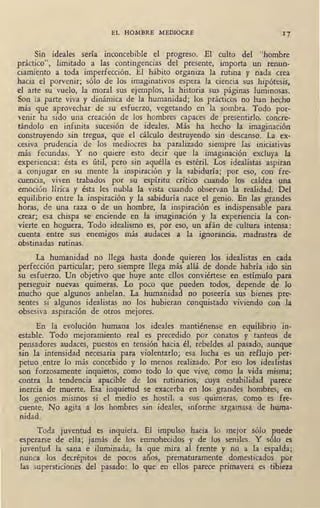 EL HOMBRE MEDIOCRE 17
Sin ideales sería inconcebible el progreso. El culto del "hombre
práctico", limitado a las contingencias del presente, importa un renun-
ciamiento a toda imperfección. El hábito organiza la rutina y nada crea
hacia el porvenir; sólo de los imaginativos espera la ciencia sus hipótesis,
d arte su vuelo, la moral sus ejemplos, la historia sus páginas luminosas.
Son la .parte viva y dinámica de la humanidad; los prácticos no han hecho
más que aprovechar de su esfuerzo, vegetando en ·1a sombra. Todo por-
venir ha sido una creación de los hombres capaces de 'presentirlo, concre-
tándolo en infinita sucesión de ideales. Más ha hecho la imaginación
construyendo sin tregua, que el cálculo destruyendo sin descanso. La ex-
cesiva prudencia de los mediocres ha paralizado siempre las iniciativas
más fecundas. Y no quiere esto decir que la imaginación excluya la
experiencia: ésta es útil, pero sin aquélla es estéril. Los idealistas aspiran
a conjugar en su mente la inspiración y la sabiduría; por eso, con fre-
ruencia, viven trabados por su espíritu crítico cuando los caldea una
emoción lírica y ésta les nubla la vista cuando observan la realidad. Del
equilibrio entre la inspiración y la sabiduría nace el genio. En las grandes
horas, de una raza o de un hombre, la inspiración es indispensable para
crear; esa chispa se enciende en la imaginación y la experiencia la con-
vierte en hoguera. Todo idealismo es, por eso, un afán de cultura intensa:
cuenta entre sus enemigos más audaces a la ignorancia, madrastra de
obstinadas rutinas.
La humanidad no llega hasta donde quieren los idealistas en cada
perfección particular; pero siempre llega más allá de donde habría ido sin
.su esfuerzo. Un objetivo que huye ante dios conviértese en estímulo para
perseguir nuevas quimeras. Lo poco que pueden todos, depende de lo
mucho que algunos anhelan. La humanidad no poseería sus bienes pre-
sentes si algunos idealistas no los hubieran conquistado viviendo con la
obsesiva aspiración de otros mejores.
En la evolución humana los ideales mantiénense en equilibrio in-
estable. Todo mejoramiento real es precedido por conatos y tanteos de
pensadores audaces, puestos en tensión hacia él, rebeldes al pasado, aunque
.sin la intensidad necesal'Ía para violentarlo; esa lucha es un reflujo per-
petuo entre lo más concebido y lo menos realizado. Por eso los idealistas
son forzosamente inquietos, como todo lo que vive, como la vida misma;
mntra la tendencia apacible de los rutinarios, cuya estabilidad parece
inercia de muerte. Esa inquietud se exacerba en los grandes hombres, en
los genios mismos si el medio es hostil. a sus quimeras, como es fre-
<uente. No agita a los hombres sin ideales, informe argamasa de huma-
nidad.
Toda juventud es inquieta. El impulso hacia lo mejor sólo puede
esperarse de eJ!a; jamás de los enmohecidos y de los seniles. Y sólo es
juventud la sana e iluminada, la que mira al frente y no a la espalda;
nunca los decrépitos de pocos años, prematuramente domesticados por
las supersticiones del pasado: lo que en ellos parece primavera es tibieza
 
