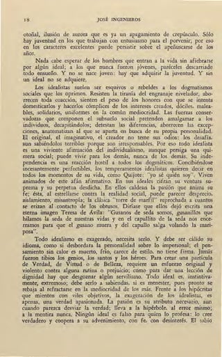 18 JOSÉ INGENIEROS
otoñal, ilusión de aurora que es ya un apagamiento de crepúsculo. Sólo
hay juventud en los que trabajan con entusiasmo para el porvenir; por eso
en los caracteres excelentes puede persistir sobre el apeñuscarse de los
años.
Nada cabe esperar de los hombres que entran a la vida sin afiebra.rse
por algún ideal; a los que nunca fueron jóvenes, paréceles descarriado
todo ensueño. Y no se nace joven: hay que adquirir la juventud. Y sin
un ideal no se adquiere.
Los idealistas suelen ser esquivos o rebeldes a los dogmatismos
socia.les que los oprimen. Resisten la tiranía del engranaje nivelador, abo-
rrecen toda coacción, sienten el peso de los honores con que se intenta
domesticarlos y hacerlos cómplices de los intereses creados, dóciles, malea-
bles, solidarios, uniformes en la común mediocridad. Las fuerzas conser-
vadoras que componen el subsuelo social pretenden amalgamar a los
individuos, decapitándolos; detestan las diferencias, aborrecen las excep-
ciones, anatematizan al que se aparta en busca de su propia perso~alidad.
El original, el imaginativo, el creador no teme sus odios: los desafía,
aun sabiéndolos terribles porque son irresponsables. Por eso todo idealista
es una viviente afir~ación del individualismo, aunque persiga una qui-
mera social; puede vivir para los demás, nunca de los demás. Su inde-
pendencia es una' reacción hostil a todos los dogmáticos. Concibiéndose
incesantemente perfectibles, los temperamentos idealistas quieren decir en
todos los momentos de su vida, como Quijote: "yo sé quién soy". Viven
animados de este afán afirmativo. En sus ideales cifran su ventura su-
prema y su perpetua desdicha. En ellos caldeaó la pasión que anima su
fe; ésta, al estrellarse contra la realidad social, puede parecer desprecio,
aislamiento, misantropía; la clásica "torre de marfil" reprochada a cuantos
se erizan al ,contacto de los obtusos. Diríase que ellos dejó escrita una
eterna imagen Teresa de Avila: "Gusanos de seda somos, gusanillós que
hilamos la seda de nuestras vidas y en el capullito de la seda nos ence-
rramos para que el gusano muera y del capullo salga .volando la mari-
posa".
Todo idealismo es exagerado, necesita serlo. Y debe ser cálido su
idioma, como si desbordara la personalidad sobre lo impersonal; el pen-
samiento sin calor es muerto, frío, carece de estilo, no tiene firma. Jamás
fueron tibios los genios, los santos y los héroes. Para crear una partícula
de Verdad, de Virtud o de Belleza, requiere un esfuerzo original y
violento contra alguna rutina o prejuicio; como para dar una lección de
dignidad hay que desgoznar algún servilismo. Todo ideal es, instintiva-
mente, extremoso; debe serlo a sabiendas, si es menester, pues pronto se
rebaja al refractarse en la mediocridad de los más. Frente a los hipócritas
que mienten con viles objetivos, la exageración de los idealistas, es
apenas, una verdad apasionada. La pasión es su atributo necesario, aun
cuando parezca desviar la verdad; lleva a la hipérbole, al error mismo;
a la mentira nunca. Ningún ideal es falso para quien lo profesa: lo cree
verdadero y coopera a su advenimiento, con fe, con desinterés. El sabio
 