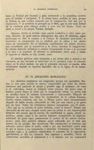 EL HOMBRE MEDIOCRE 19
busca la Verdad pdr buscarla y goza arrancando a la naturaleza secretos
para él inútiles o peligrosos. Y el artista busca también la suya, porque
la Belleza es una verdad animada por la imaginación, más que por la
experiencia. Y el moralista la persigue en el Bien, que es una recta lealtad
de la conducta para consigo mismo y para con los demás. Tener un
ideal es servir a su propia Verdad. Siempre.
Algunos ide'ales se revelan como pasión combativa y otros como per-
tinaz obsesión; de igual manera di~tínguense dos tipos de idealistas, según
predomine en ellos el corazón o el cerebro. El idealismo sentimental es
romántico: la imaginación no es inhibida por la crítica y los ideales
viven de sentimiento. En el idealismo experimental los ritmos afectivos
son encarrilados por la experiencia y la crítica coordina la imaginación:
los ideales tórnanse reflexivos y serenos. Corresponde el uno a la juventud
y el otro a la madurez. El primero es adolescente, crece, puja y lucha;
el segundo es adulto, se fija, resiste, vence.
El idealista perfecto sería romántico a los veinte años y estoico a los
cincuenta; es tan anormal el estoicismo en la juventud como el romanti-
cismo en la edad madura. Lo que al principio enciende su pasión, debe
cristalizarse después en suprema dignidad: esa es la lógica de su tempe-
ramento.
IV. EL IDEALISMO ROMANTICO
Los idealistas románticos son exagerados porque son insaciables. Sue-
ñan lo más para realizar lo menos; comprenden que todos los ideales
contienen una partícula de utopía y pierden algo al realizarse: de razas
o de individuos,, nunca se integran como piensan. En pocas cosas el
hombre puede llegar al Ideal que la imaginación señala: su gloria está
en marchar hacia él siempre inalcanzando e inalcanzable. Después de
iluminar su espíritu con todos los resplandores de la cultura humana.
Goethe -muere pidiendo más luz; y Musset quiere amar incesantemente
después de haber amado, ofreciendo su vida por una caricia y su genio
por un beso. Todos los románticos parecen preguntarse, con el poeta:
"¿Por qué no es infinito el poder humano, como el deseo?" Tienen una
curiosidad de mil ojos, siempre atenta para no perder la más imperceptible
titilación del mundo que la solicita. Su sensibilidad es aguda, plural, ca-
prichosa, artista, como si los nervios hubieran centuplicado su impresio-
nabilidad. Su gesto sigue prontamente el camino de las nativas inclina-
ciones: entre diez partidos adoptan aquel subrayado por el latir más
intenso de su corazón. Son dionisíacos. Sus aspiraciones se traducen por
esfuerzos activos sobre el medio social o por una hostilidad contra todo
lo que se opone a sus corazonadas y ~.nsueños. Construyen sus ideales sin
conceder nada a la realidad, rehusándose al controlar de la experiencia,
agrediéndola si ella los contraría. Son ingenuos y sensibles, fáciles de
conmoverse, accesibles al entusiasmo y a la ternura; con esa ingenuidad
 