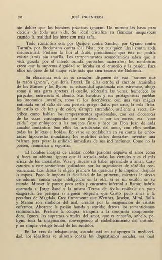 20 JOSÉ INGENIEROS
sin doblez que los hombres prácticos ignoran. Un minuto les basta para
decidir de toda una vida. Su ideal cristaliza en firmezas inequívocas
cuando la realidad los hiere con más saña.
Todo romántico está por Quijote contra Sancho, por Cyrano contra
Tartufo, por Stockmann contra Gil Blas: por cualquier ideal contra toda
mediocridad. Prefiere la flor al fruto, presintiendo que éste no podría
existir jamás sin aquélla. Los temperamentos acomodaticios saben que la
v~da guiada por el interés brinda provechos materiales; los románticos
creen que la suprema dignidad se incuba en el ensueño y la pasión. Para
ellos un beso de tal mujer vale más que cien tesoros de Golconda.
Su elocuencia está en su corazón: . disponen de esas "razones que
la razón ignora", que decía Pascal. En ellas estriba el encanto irresistible
de los Musset y los Byron: su estuosidad apasionada nos estremece, ahoga
como si una garra apretara el cuello, sobresalta las venas, humedece los
párpados, entrecorta el aliento. Sus heroínas y sus 'protagonistas pueblan
los insomnios juveniles, como si los describieran con una . vara mágica
entintada en el cáliz de una poetisa griega: Safo, por caso, la más lírica.
Su estilo es de luz y de color, siempre encendido, ardiente a veces. Es-
criben como hablan los temperamentos apasionados, con esa elocuencia
de las voces enronquecidas por un deseo o por un exceso, esa "voce
calda" que enloquece a las mujeres finas y hace un Don Juan de cada
amador romántico. Son ellos los aristócratas del amor, con ellos sueñan
todas las Julietas e Isoldas. En vano se confabulan en su contra las embo-
zadas hipocresías mundanas; , los espíritus zafios desearían inventar una
balanza para pesar la utilidad inmediata de sus inclinaciones. Como no la
poseen, renuncian a seguirlas.
El hombre incapaz de alentar nobles pasiones esquiva el amor como
si fuera un abismo: ignora que él acrisola todas las virtudes y es el más
eficaz de los moralistas. Vive y muere sin haber aprendido a amar. Cari-
caturiza a este sentimiento guiándose por las sugestiones de sórdidas con-
veniencias. Los demás le eligen primero las queridas y le imponen después
la esposa. Poco le importa la fidelidad de las primeras, mientras le sirvan
de adorno; nunca exige •inteligencia en la otra, si es un escalón en su
mundo. Musset le parece poco serio y encuentra infernal a Byron; habría
quemado a Jorge Sand y la misma Teresa de Avila resúltale un poco
exagerada. Se persigna si alguien sospecha que Cristo pudo amar a la
pecadora de Magdala. Cree firmemente que Werther, Joselyn, Mimí, Rolla
y Manón son símbolos del mal, creados por la imaginación de artistas
enfermos. Aborrece las pasión honda y sentida; detesta los romanticismos
sentimentales. Prefiere la compra tranquila a la conquista compromete-
dora. Ignora las supremas virtudes del amor, que es ensueño, anhelo, pe-
ligm, toda la imaginación, convergiendo al embellecimiento del instinto;
y no simple vértigo brutal de los sentidos~
En las eras de rebajamiento, cuando está en sul apogeo la mediocri-
dad, los idealistas se alínean contra los dogmatismos sociales, sea cual
 