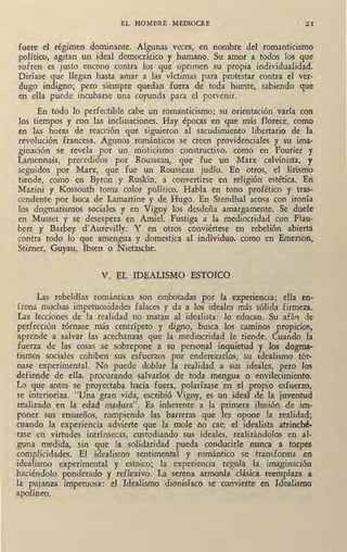 EL HOMBRE MEDIOCRE · 21
fuere el reg1men dominante. Algunas veces, en nombre del romanticismo
político, agitan un ideal democrático y humano. Su amor a todos los ·que
sufren es justo encono rnntra los que oprimen su propia individualidad.
Diríase que llegan hasta amar a las víctimas para protestar contra el ver-
dugo indigno; pero siempre quedan fuera de toda hueste, sabiendo que
en ella puede incubarse una coyunda para el porvenir.
En todo lo perfectible cabe un romanticismo; su orientación varía con
los tiempos y con las inclinaciones. Hay épocas en que más florece, como
en las horas de reatción que siguieron al sacudimiento libertario de la
revolución francesa. Agunos románticos se creen providenciales y su ima-
ginación se revela por un misticismo constructivo, como en Fourier y
Lamennais, precedidos por Rousseau, que fue un Marx calvinista, y
seguidos por Marx, que fue un Rousseau judío. En otros, el lirismo
ti<mde, como en Byron y Ruskin, a convertirse en religión estética. En
Mazini y Kossouth toma color político. Habla en tono profético y tras,
cendente por boca de Lamartine y de Hugo. En Stenahal acosa con ironía
los dogmatismos sociales y en Vigny los desdeña amargamente. Se duele
en Musset y se desespera en Amiel. Fustiga a la mediocridad con Flau-
bert y Barbey d'Aurevilly. Y en otros conviértese en rebelión abierta.
contra todo lo que amengua y domestica al individuo, como en Emerson>
Stirner, Guyau, Ibsen o Nietzsche.
V. EL IDEALISMO ESTOICO
Las rebeldías románticas son embotadas por la experiencia: ella en-
frena muchas impetuosidades falaces y da a los ideales más sólida firmeza.
Las lecciones de la realidad no matan al idealista: lo educan. Su afári ,le
perfección tórnase más centrípeto y digno, bus'ca los caminos propicios,
aprende a salvar las acechanzas que la mediocrida,d le tiende. Cuando la
fuerza de las cosas se sobrepone a su personal inquietud y los dogma-
tismos sociales cohiben sus esfuerzos por enderezarlos, su idealismo tór-
nase experimental. No puede doblar la realidad a sus ideales, pero los
defiende de ella, procurando salvarlos de toda mengua o envilecimiento.
Lo que antes se proyectaba hacia fuera, polarízase en el propio esfuerzo,
se interioriza. "Una gran vida, escl'ibió Vigny, es un ideal de la juventud
realizado en la edad madura". Es inherente a la primera ilusión de im-
poner sus ensueños, rompiendo las barreras que les opone la realidad;
cuando, la experiencia advierte que la mole no cae, el idealista atrinché-
rase en virtudes intrínsecas, custodiando sus ideales, realizándolos en al-
guna medida, sin que Ja solidaridad pueda conducirle nunca a torpes
complicidades. El idealismo sentimental y romántico se transforma en
idealismo experimental y estoico; la experiencia regula la imaginación
haciéndolo ponderado y reflexivo. La serena armonía clásica reemplaza a
la pujanza impetuosa: el Idealismo dionisíaco se convierte en Idealismo
apolíneo.
 