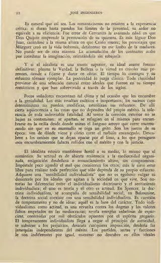 22 JOSÉ INGENIEROS
Es natural que así sea. Los romantic1smos no resisten a la experiencia
crítica: si duran hasta pasados los límites de la juventud, su ardor no
equivale a su eficiencia. Fue error de Cervantes la avanzada edad en que
Don Quijote emprende la persecución de su quimera. Es más lógico Don
Juan, casándose a la misma altura en que Cristo muere; los personajes que
Mürguer creó en la vida bohemia, detiénense en ese limbo de la madurez.
No puede ser de otra manera. La acumulación de los contrastes acaba
por coordinar la imaginación, orientándola sin rebájarla.
Y si el idealista es una mente superior, su ideal asume formas
definitivas: plasma la Verdad, la Belleza o la virtud en crisoles más pe'-
rennes, tiende a fijarse y durar en obras. El tiempo lo consagra y su
esfuerzo tórnase ejemplar. La posteridad lo juzga clásico. Toda dasicidad
proviene de una selección natural entre ideales que fueron en su tiempo
rnmánticos y que han sobrevivido a través de los siglos.
Pocos soñadores encuentran tal clima y tal ocasión que les encumbre
a la genialidad. Los más resultan exóticos e inoportunos; los sucesos cuyo
determinismo no pueden modificar, esterilizan sus esfuerzos. De allí
cierta aquiescencia a las cosas que no dependen del propio mérito, la tole-
rancia de toda indesviable fatalidad. Al sentir la coerción exterior no se
bajan ni contaminan: se apartan, se refugian en sí mismos para encum-
brarse en la orilla desde donde miran el fangoso arroyo que corre murmu-
rando sin que en su murmullo se oiga un grito. Son los jueces de su
época: ven de dónde viene y cómo corre el turbión encenegado. Descu•
bren a los omisos que se dejan opacár por el limo, a los que persiguen
esos encumbramientos falaces reñidos con el mérito y con la justicia.
El ideali~ta estoico mantiénese hostil a su medio, lo mismo que el
rnmántico: Su actitud es de abierta resistencia a la mediocridad organi-
zada, resignación desdeñosa o renunciamiento altivo, sin compromisos.
Impórtale poco agredir el mal que consienten los otros; más le sirve estar
libre para realizar toda perfección que sólo dependa de su propio esfuerzo.
Adquiere una "sensibilidad individualista" que no es egoísmo vulgar ni
desinterés por los ideales que agitan a la sociedad en que vive. Son no-
torias las diferencias entre el individualismo doctrinario y el sentimiento
individualista; el uno es teoría y el otro es actitud. En Spencer; la doc-
trina individualista, se acompaña de sensibilidad social; en Bakounine,
i~ doctrina social coexiste con upa sensibilidad individualista. Es cuestión
de temperamento y no de ideas; aquél es la base del carácter. Todo indi-
vidualismo, como actitud, es una revuelta contra los dogmas y los valores
falsos respetados en las mediocracias; revela energías anhelosas d.e espar-
cirse, contenidas por mil obstáculos opuestos por el espíritu gregario.
El temperamento individualista llega a negar el principio de autoridad,
se substrae a los prejuicios, desacata cualquiera imposición, desdeña las
jerarquías independientes del mérito. Los partidos, sectas y facciones
le son indiferentes por igual, mientras no descubre en ellos ideales
 