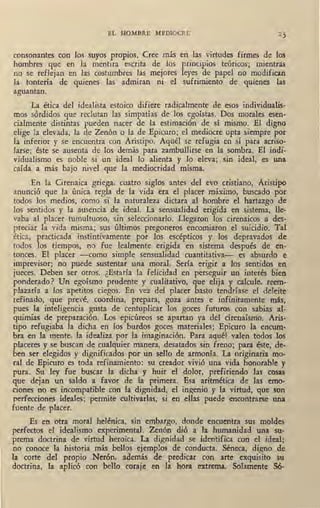EL HOMBRE MEDIOCRE
consonantes con los suyos propios. Cree más eQ las virtudes firmes de los
hombres que en la mentira escrita de los principios teóricos; mientras
no se reflejan en las costumbres las mejores leyes de papel no modifican
la tontería de quienes las admiran ni- el sufrimiento de quienes las
aguantan.
La ética del idealista estoico difiere radicalmente de esos individualis-
mos sórdidos que reclutan las simpatías de los egoístas. Dos morales esen-
cialmente distintas pueden nacer de la estimación de sí mismo. El digno
elige la elevada, la de Zenón o la de Epicuro; el mediocre opta siempre por
la inferior y se encuentra con Aristipo. Aquél se refugia en sí para acriso-
larse; éste se ausenta de los demás para zambullirse en la sombra. El indi-
vidualismo es noble si un ideal lo alienta y lo eleva; .sin ideal, es una
caída a más bajo nivel que la mediocridad misma.
En la Cirenaica griega, cuatro siglos antes del evo cristiano, Aristipo
anunció que la úniéa regla de la vida era el placer máximo, buscado por
todos los medios, como si la naturaleza dictara al hombre el hartazgo de
los sentidos y la ausencia de ideal. La sensualidad erigida en sistema, lle-
vaba al placer tumultuoso, sin seleccionarlo. Llegaron los cirenaicos a des-
preciar la vida misma; sus últimos pregoneros encomiaron el suicidio. Tal
ética, practicada instintivamente por los escépticos y los depravados de
todos los tiempos, no fue lealmente erigida en sistema después de en-
tonces. El placer -como simple sensualidad cuantitativa- es absurdo e
imprevisor; no puede sustentar una ~oral. Sería erigir a lo~ sentidos en
jueces. Deben ser otros. ¿Estaría la felicidad en perseguir un interés bien
ponderado? Un egoísmo prudente y cualitativo, que elija y calcule, reem-
plazaría a los apetitos ciegos. En vez del placer basto tendríase el deleite
refinado, que prevé, coordina, prepara, goza antes e infinitamente más,
pues la inteligencia gusta de centuplicar los goces futuros con sabias al-
quimias de preparación. Los 'epicúreos se apartan ya del cirenaísmo. Aris-
tipo refugiaba la dicha en los burdos goces materiales; Epicuro la encum-
bra en la mente, la idéaliza por la imaginación. Para aquél valen todos los
placeres y se. buscan de cualquier manera, desatados sin freno; para éste, de-
ben ser elegidos y dignificados por un sello de armonía. La originaria mo-
ral de Epicuro es toda refinamiento: su creador vivió una vida honorable y
pura. Su ley fue buscar la dicha y huir el dolor, prefiriendo las cosas
que dejan un saldo a favor de la primera. Esa aritmética de las emo-
ciones no es incompatible con la dignidad, el ingenio y la virtud, que son
perfecciones ideales; permite cultivarlas, si en ellas puede encontrarse una
fuente de placer.
Es en otra moral helénica, sin embargo, donde encuentra sus moldes
perfectos el idealismo experimental. Zenón dió a la humanidad una su-
prema doctrina de virtud heroica. La dignidad se identifica con el ideal;
no conoce la historia más bellos ejemplos de conducta. Séneca, digno de
la corte del propio Nerón, además de predicar con arte exquisito su
doctrina, la aplicó con bello coraje en la hora extrema. Solamente 56-
 