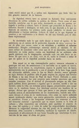 JOSÉ INGENIEROS
crates murió mejor que él, y ambos más dignamente que Jesús. Son las
tres grandes muertes de la historia.
La dignidad estoica tuvo su apóstol en Epícteto. Una convincente
elocuencia de sofista caldeaba su palabra de liberto. Vivió como el más
humilde, satisfecho con lo que tenía, durmiendo en casa sin puertas, en-
,, tregado a meditar y educar, hasta el decreto que proscribió de Roma a los
filósofos. Enseñó a distinguir, en toda cosa, lo que depende y lo que no
depende de nosotros. Lo primero nadie puede cohibirlo; lo demás está
subordinado a fuerzas extrañas. Colocar el Ideal en lo que depende de
nosotros y ser indiferentes a lo demás: he ahí una fórmula para el idea-
Esmo experimental.
Es desdeñable todo lo que suele desear o temer el egoísta. Si las
resistencias en el camino de la perfección depende de otros. conviene ha-
cer de ellas caso .omiso, como si no existiesen, y redoblar el esfuerzo
enaltecedor. Ningún contratiempo material desvía al idealista. Si ' de-
seara influir de inmediato sobre cosas que de él no dependen, encontraría
obstáculos en todas partes; contra esa hostilidad de su ambiente sólo
puede rebelarse con la imagiqación, mirando cada vez más hacia su in-
terior. El que sirve a un ideal, vive de él; nadie le forzará a soñar lo
que no quiere ni le impedirá ascender hacia su sueño.
Esta moral no es una contemplación pasiva; renuncia solamente a
puticipar del mal. Su asentimiento a lo inevitable no es apatía ni inercia.
Apartarse no es morir; es, simplemente, esperar la posible hora de hacer,
apresurándola con la predicación o con el ejemplo. Si la hora llega, puede
ser afirmación sublime, como lo fue en Marco Aurelio, nunca igualado
en regir destinos de pueblos: sólo él pudo inspirar las páginas más hondas
de Renán y las más líricas de Paul de Saint Víctor. Delicado y pene-
trante, su estoicismo fue más propicio para templar caracteres que para
consolar corazones. Con él alcanzó el pensamiento antiguo su más tran-
quila nobleza. Entre perversos e ingratos que le circuían, enseñó a dar sus
racimos, como la viña, sin reclamar precio alguno, preparándose para cargar
otros en la vendimia futura. Los idealistas estoicos son hombres de su
estirpe: diríase· que ignoran el .bien que hacen a sus propios enemigos.
Cuando arrecia el encanallamiento ·de los domesticados, cuando más sofo-
cante tórnase el clima de las mediocracias, ellos crean un nuevo ambiente
moral, sembrando ideales: una nueva generación, aprendiendo a amarlos,
se ennoblece. Frente a las burguesías afiebradas por remontar el nivel
del bienestar material -ignorando que su mayor miseria es la falta de
cuitura-, ellos concentran sus esfuerzos para aquilatar el i;especto de
las cosas del espíritu y el culto de todas las originalidades descollantes.
Mientras la vulgaridad obstruye las vías del genio, de la santidad y del
heroísmo, ellos concurren a restitujrlas., mediante la sugestión de ideales,
preparando el advenimiento de e~as hor~s fecundas que qiracteriz~n _la: resu-
rtección de las razas: el clima del genio.
 