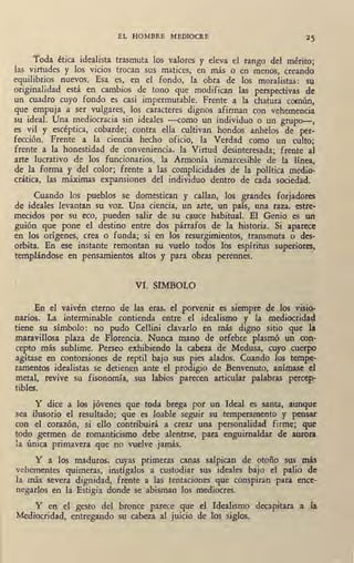 EL HOMBRE MEDIOCRE
Toda ética idealista trasmuta los valores y eleva el rango del mérito;
las virtudes y los vicios trocan sus matices, en más o en menos, creando
equilibrios nuevos. Esa es, en el fondo, la · obra de los moralistas: su
originalidad está en cambios de tono que modifican las perspectivas de
un cuadro cuyo fondo es casi impermutable. Frente a la chatura común,
que empuja a ser vulgares, los caracteres dignos afirman con vehemencia
su ideal. Una mediocracia sin ideales --como un individuo o un grupo-,
es vil y escéptica, cobarde; contra ella cultivan hondos anhelos de per-
fección. Frente a la ciencia hecho oficio, la Verdad como un culto;
frente a la honestidad de conveniencia, la Virtud desinteresada; frente al
arte lucrativo de los funcionarios, la Armonía inmarcesible de la línea,
de la forma y del color; frente a las complicidades de la política medio-
crática, las máximas expansiones del individuo dentro de cada sociedad.
Cuando los pueblos se domestican y callan, los grandes forjadores
de ideales levantan su voz. Una ciencia, un arte, un país, una raza. estre-
mecidos por su eco, pueden salir de su c¡iuce habitual. El Genio es un
guión que pone el destino entre dos párrafos de la historia. Si aparece
en los orígenes, crea o funda; si en los resurgimientos, transmuta o des-
orbita. En ese instante remontan su vuelo todos los espíritus superior~,
templándose en pensamientos altos y para obras perennes.
VI. SIMBOLO
En el vaivén eterno de las eras, el porvenir es siempre de los vmo-
narios. La interminable contienda entre el idealismo y la mediocrida~
tiene su símbolo: no pudo Cellini clavarlo en más digno sitio que lJ
maravillosa plaza de Florencia. Nunca mano de orfebre plasmó un ~on-
cepto más sublime. Perseo exhibiendo la cabeza de Medusa, cuyo cuerpo
agitase en contorsiones de reptil bajo sus pies alados. Cuando los tempe-
ramentos idealistas se detienen _ante el prodigio de Benvenuto, anímase el
metal, revive su fisonomía, sus labios parecen articular palabras percep-
tibles.
Y dice a los jóvenes que toda brega por un Ideal es santa, aunque
sea ilusorio el resultado; que es loable seguir su temperamento y pensar
con el corazón; si ello contribuirá a crear una personalidad firme; que
todo germen de romanticismo debe alentrse, para enguirnaldar de aurora
la única primavera que no vuelve jamás.
Y a los maduros, cuyas primeras canas salpican de otoño sus más
vehementes quimeras, instígalos a custodiar sus ideales bajo el palio de
la más severa dignidad, frente a las tentaciones que conspiran para ence-
negarlos en la Estigia donde se abisman los mediocres.
Y en el gesto del bronce parece que el Idealismo decapitara a la.
Mediocridad, entregando su cabeza al juicio de los siglos.
 